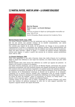 10 — CHEFS-D’ŒUVRE ? I DOSSIER PEDAGOGIQUE I FILIATION
2.2 MARTIAL RAYSSE, MADE IN JAPAN – LA GRANDE ODALISQUE
Martial Raysse
Made in Japan – La Grande Odalisque
1964
Peinture acrylique et objets sur photographie marouflée sur
toile, 130 x 97 cm
Centre Pompidou, Musée national d’art moderne, Paris
Martial Raysse (Golfe-Juan, 1936)
Cet artiste français, assimilé au Pop Art américain puis au Nouveau Réalisme français,
fait de son œuvre une parodie critique de la société consumériste, une satire
humoristique des codes de la peinture classique.
Son univers pop inspiré de la mode, de la publicité, de l’image et de la société de
consommation le pousse à s’intéresser aux tableaux anciens, issus essentiellement des
collections du Louvre, et à les détourner afin de célébrer une nouvelle ère de la peinture.
Dans une série intitulée « Made in Japan », il revisite les maîtres anciens, dialoguant
surtout avec Ingres ; il opère, à partir des œuvres de ce dernier, quinze productions
entre 1963 et 1965.
La Grande Odalisque, 1964
Cette toile appartient à une série d’œuvres citant des chefs-d’œuvre de la peinture.
Made in Japan fait référence à une copie bon marché, à la vision kitsch que peut offrir
le Pop Art.
Martial Raysse dans cette œuvre fait référence au conflit qui opposa les peintres : le
dessin et la couleur, la raison et la passion.
Les chefs-d’œuvre classiques, par la facture de Martial Raysse, deviennent des œuvres
populaires accessibles, aux tons acidulés propres aux images racoleuses de la publicité.
Ces couleurs vives et provocatrices s’opposent à la palette neutre des tableaux d’Ingres.
La présence de pompons, de perles et de la musca depicta (présence d’une mouche dans
les tableaux de la Renaissance) interroge le devenir de la peinture et la mimesis ;
l’imitation de la nature jusqu’au trompe-l’œil n’appartient plus au monde moderne.
Martial Raysse marque le passage de la perfection mimétique au collage ready-made.
La notion de beau est balayée ; place à l’outrancier, au factice, au ready-made. « La
beauté, c’est le mauvais goût », déclare ainsi Martial Raysse.
L’artiste utilise ici une photo noir et blanc, recadrage de l’œuvre d’Ingres, qu’il peint
avec des bombes de peinture acrylique et colle sur la toile (papier marouflé), sur
laquelle il appose ensuite des objets décoratifs.
 