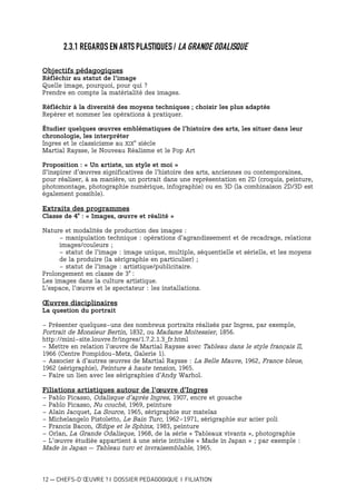 12 — CHEFS-D’ŒUVRE ? I DOSSIER PEDAGOGIQUE I FILIATION
2.3.1 REGARDS EN ARTS PLASTIQUES / LA GRANDE ODALISQUE
Objectifs pédagogiques
Réfléchir au statut de l’image
Quelle image, pourquoi, pour qui ?
Prendre en compte la matérialité des images.
Réfléchir à la diversité des moyens techniques ; choisir les plus adaptés
Repérer et nommer les opérations à pratiquer.
Étudier quelques œuvres emblématiques de l’histoire des arts, les situer dans leur
chronologie, les interpréter
Ingres et le classicisme au XIX
e
siècle
Martial Raysse, le Nouveau Réalisme et le Pop Art
Proposition : « Un artiste, un style et moi »
S’inspirer d’œuvres significatives de l’histoire des arts, anciennes ou contemporaines,
pour réaliser, à sa manière, un portrait dans une représentation en 2D (croquis, peinture,
photomontage, photographie numérique, infographie) ou en 3D (la combinaison 2D/3D est
également possible).
Extraits des programmes
Classe de 4e
: « Images, œuvre et réalité »
Nature et modalités de production des images :
- manipulation technique : opérations d’agrandissement et de recadrage, relations
images/couleurs ;
- statut de l’image : image unique, multiple, séquentielle et sérielle, et les moyens
de la produire (la sérigraphie en particulier) ;
- statut de l’image : artistique/publicitaire.
Prolongement en classe de 3e
:
Les images dans la culture artistique.
L’espace, l’œuvre et le spectateur : les installations.
Œuvres disciplinaires
La question du portrait
- Présenter quelques-uns des nombreux portraits réalisés par Ingres, par exemple,
Portrait de Monsieur Bertin, 1832, ou Madame Moitessier, 1856.
http://mini-site.louvre.fr/ingres/1.7.2.1.3_fr.html
- Mettre en relation l’œuvre de Martial Raysse avec Tableau dans le style français II,
1966 (Centre Pompidou-Metz, Galerie 1).
- Associer à d’autres œuvres de Martial Raysse : La Belle Mauve, 1962, France bleue,
1962 (sérigraphie), Peinture à haute tension, 1965.
- Faire un lien avec les sérigraphies d’Andy Warhol.
Filiations artistiques autour de l’œuvre d’Ingres
- Pablo Picasso, Odalisque d’après Ingres, 1907, encre et gouache
- Pablo Picasso, Nu couché, 1969, peinture
- Alain Jacquet, La Source, 1965, sérigraphie sur matelas
- Michelangelo Pistoletto, Le Bain Turc, 1962-1971, sérigraphie sur acier poli
- Francis Bacon, Œdipe et le Sphinx, 1983, peinture
- Orlan, La Grande Odalisque, 1968, de la série « Tableaux vivants », photographie
- L’œuvre étudiée appartient à une série intitulée « Made in Japan » ; par exemple :
Made in Japan – Tableau turc et invraisemblable, 1965.
 