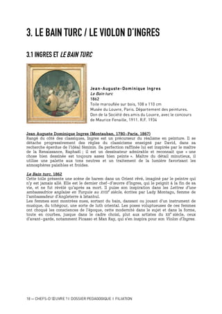 18 — CHEFS-D’ŒUVRE ? I DOSSIER PEDAGOGIQUE I FILIATION
3. LE BAIN TURC / LE VIOLON D’INGRES
3.1 INGRES ET LE BAIN TURC
Jean-Auguste-Dominique Ingres
Le Bain turc
1862
Toile marouflée sur bois, 108 x 110 cm
Musée du Louvre, Paris. Département des peintures.
Don de la Société des amis du Louvre, avec le concours
de Maurice Fenaille, 1911. R.F. 1934
Jean Auguste Dominique Ingres (Montauban, 1780-Paris, 1867)
Rangé du côté des classiques, Ingres est un précurseur du réalisme en peinture. Il se
détache progressivement des règles du classicisme enseigné par David, dans sa
recherche éperdue de l’idéal féminin. Sa perfection raffinée lui est inspirée par le maître
de la Renaissance, Raphaël ; il est un dessinateur admirable et reconnait que « une
chose bien dessinée est toujours assez bien peinte ». Maître du détail minutieux, il
utilise une palette aux tons neutres et un traitement de la lumière favorisant les
atmosphères paisibles et froides.
Le Bain turc, 1862
Cette toile présente une scène de harem dans un Orient rêvé, imaginé par le peintre qui
n’y est jamais allé. Elle est le dernier chef-d’œuvre d’Ingres, qui le peignit à la fin de sa
vie, et ne fut révélé qu’après sa mort. Il puise son inspiration dans les Lettres d’une
ambassadrice anglaise en Turquie au XVIII
e
siècle, écrites par Lady Montagu, femme de
l’ambassadeur d’Angleterre à Istanbul.
Les femmes sont montrées nues, sortant du bain, dansant ou jouant d’un instrument de
musique, du tchégour, une sorte de luth oriental. Les poses voluptueuses de ces femmes
ont choqué les consciences de l’époque, cette modernité dans le sujet et dans la forme,
toute en courbes, jusque dans le cadre choisi, plut aux artistes du XX
e
siècle, ceux
d’avant-garde, notamment Picasso et Man Ray, qui s’en inspira pour son Violon d’Ingres.
 