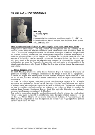 19 — CHEFS-D’ŒUVRE ? I DOSSIER PEDAGOGIQUE I FILIATION
3.2 MAN RAY, LE VIOLON D’INGRES
Man Ray
Le Violon d’Ingres
1924
Épreuve gélatino-argentique montée sur papier, 31 x 24,7 cm
Centre Pompidou, Musée national d’art moderne, Paris. Achat,
1993. AM 1993-117
Man Ray (Emmanuel Rudnitsky, dit, Philadelphie, États-Unis, 1890-Paris, 1976)
Originaire de Philadelphie, Man Ray, peintre et photographe, ami de Duchamp et de
Picabia, anime avec ces derniers l’aventure dada américaine avant de venir à Paris en
1921. Il se consacre à l’expérimentation de nouvelles techniques. Il exécute des peintures
au pistolet, obtenant une facture plus technique et anonyme qu’il nomme aérographie. Il
crée des photographies à partir d’objets qu’il dépose sur un papier sensible pour les
exposer à la lumière. L’artiste appelle ces œuvres des rayogrammes, jeu de mots avec
son nom. Ainsi, si la peinture est réalisée sans pinceau, la photographie, obtenue par
solarisation, se passe de l’appareil. Ces procédés qui font sortir la photographie de la
simple reproduction du réel feront de Man Ray l’un des artistes phares du mouvement
surréaliste.
Le Violon d’Ingres, 1924
En 1924, Man Ray réalise une série de nus féminins drapés à l’orientale. L’épreuve ici
présentée mélange la technique traditionnelle du tirage à celle de la rayographie.
L’artiste, au moyen d’un cache percé de deux orifices, surimpose deux ouïes sur le dos
de d’Alice Prin, dite Kiki de Montparnasse, transformant ainsi le corps de son modèle en
violoncelle.
Intitulée Le Violon d’Ingres, cette photographie rend hommage au peintre du XIX
e
siècle
et évoque ses célèbres nus de dos, tel Le Bain turc. Elle fait aussi référence au « violon
d’Ingres », cette expression décrivant une activité artistique que l’on pratique en dehors
de ses occupations professionnelles, en référence au violon qui était la passion du
peintre Jean-Auguste-Dominique Ingres. Ainsi Kiki est-elle désignée, par analogie,
comme étant le passe-temps favori de Man Ray.
Par sa forte connotation sexuelle, son fonctionnement selon le principe du « calembour
visuel », mais aussi sa volonté de rectifier une forme de représentation classique – le nu
de dos –, Le Violon d’Ingres est une œuvre éminemment dadaïste, et l’une des images de
Man Ray qui a engendré le plus de répliques, de copies ou de réappropriations par les
artistes de la fin du XX
e
siècle.
 