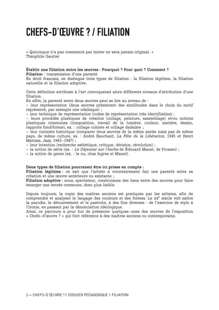 2 — CHEFS-D’ŒUVRE ? I DOSSIER PEDAGOGIQUE I FILIATION
CHEFS-D’ŒUVRE ? / FILIATION
« Quiconque n'a pas commencé par imiter ne sera jamais original. »
Théophile Gautier
Établir une filiation entre les œuvres : Pourquoi ? Pour quoi ? Comment ?
Filiation : transmission d’une parenté.
En droit français, on distingue trois types de filiation : la filiation légitime, la filiation
naturelle et la filiation adoptive.
Cette définition attribuée à l’art convoquerait alors différents niveaux d’attribution d’une
filiation.
En effet, la parenté entre deux œuvres peut se lire au niveau de :
- leur représentation (deux œuvres présentent des similitudes dans le choix du motif
représenté, par exemple une odalisque) ;
- leur technique de représentation (codes de représentation très identifiables) ;
- leurs procédés plastiques de création (collage, peinture, assemblage) et/ou notions
plastiques communes (composition, travail de la lumière, couleur, matière, dessin,
rapports fond/forme), ex. : collage cubiste et collage dadaïste ;
- leur contexte historique (comparer deux œuvres de la même année mais pas de même
pays, de même culture, ex. : André Bauchant, La Fête de la Libération, 1945 et Henri
Matisse, Jazz, 1943-1947) ;
- leur intention (recherche esthétique, critique, dérision, révolution) ;
- la notion de série (ex. : Le Déjeuner sur l’herbe de Édouard Manet, de Picasso) ;
- la notion de genre (ex. : le nu, chez Ingres et Manet).
Deux types de filiation pourraient être ici prises en compte :
Filiation légitime : on sait que l’artiste a volontairement fait une parenté entre sa
création et une œuvre antérieure ou existante ;
Filiation adoptive : nous, spectateur, construisons des liens entre des œuvres pour faire
émerger une entrée commune, donc plus lisible.
Depuis toujours, la copie des maîtres anciens est pratiquée par les artistes, afin de
comprendre et analyser le langage des couleurs et des formes. Le XX
e
siècle voit naître
la parodie, le détournement et le pastiche, à des fins diverses : de l’exercice de style à
l’ironie, en passant par la dénonciation idéologique.
Ainsi, ce parcours a pour but de présenter quelques-unes des œuvres de l’exposition
« Chefs-d’œuvre ? » qui font référence à des maîtres anciens ou contemporains.
 