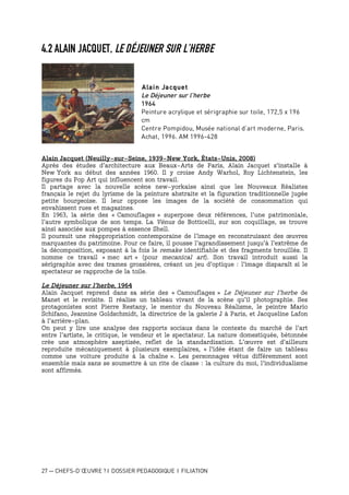 27 — CHEFS-D’ŒUVRE ? I DOSSIER PEDAGOGIQUE I FILIATION
4.2 ALAIN JACQUET, LE DÉJEUNER SUR L’HERBE
Alain Jacquet
Le Déjeuner sur l’herbe
1964
Peinture acrylique et sérigraphie sur toile, 172,5 x 196
cm
Centre Pompidou, Musée national d’art moderne, Paris.
Achat, 1996. AM 1996-428
Alain Jacquet (Neuilly-sur-Seine, 1939-New York, États-Unis, 2008)
Après des études d’architecture aux Beaux-Arts de Paris, Alain Jacquet s'installe à
New York au début des années 1960. Il y croise Andy Warhol, Roy Lichtenstein, les
figures du Pop Art qui influencent son travail.
Il partage avec la nouvelle scène new-yorkaise ainsi que les Nouveaux Réalistes
français le rejet du lyrisme de la peinture abstraite et la figuration traditionnelle jugée
petite bourgeoise. Il leur oppose les images de la société de consommation qui
envahissent rues et magazines.
En 1963, la série des « Camouflages » superpose deux références, l’une patrimoniale,
l’autre symbolique de son temps. La Vénus de Botticelli, sur son coquillage, se trouve
ainsi associée aux pompes à essence Shell.
Il poursuit une réappropriation contemporaine de l’image en reconstruisant des œuvres
marquantes du patrimoine. Pour ce faire, il pousse l’agrandissement jusqu'à l'extrême de
la décomposition, exposant à la fois le remake identifiable et des fragments brouillés. Il
nomme ce travail « mec art » (pour mecanical art). Son travail introduit aussi la
sérigraphie avec des trames grossières, créant un jeu d’optique : l'image disparaît si le
spectateur se rapproche de la toile.
Le Déjeuner sur l’herbe, 1964
Alain Jacquet reprend dans sa série des « Camouflages » Le Déjeuner sur l'herbe de
Manet et le revisite. Il réalise un tableau vivant de la scène qu’il photographie. Ses
protagonistes sont Pierre Restany, le mentor du Nouveau Réalisme, le peintre Mario
Schifano, Jeannine Goldschmidt, la directrice de la galerie J à Paris, et Jacqueline Lafon
à l’arrière-plan.
On peut y lire une analyse des rapports sociaux dans le contexte du marché de l’art
entre l’artiste, le critique, le vendeur et le spectateur. La nature domestiquée, bétonnée
crée une atmosphère aseptisée, reflet de la standardisation. L’œuvre est d’ailleurs
reproduite mécaniquement à plusieurs exemplaires, « l'idée étant de faire un tableau
comme une voiture produite à la chaîne ». Les personnages vêtus différemment sont
ensemble mais sans se soumettre à un rite de classe : la culture du moi, l’individualisme
sont affirmés.
 