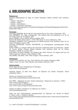 36 — CHEFS-D’ŒUVRE ? I DOSSIER PEDAGOGIQUE I FILIATION
6. BIBLIOGRAPHIE SÉLECTIVE
Ressources
Dossiers pédagogiques en ligne du Centre Pompidou, Musée national d’art moderne,
Paris :
- Dossier « Big Bang »
- Dossier « Dada »
- Dossier « Surréalisme »
- Dossier « Figuration narrative »
http://www.centrepompidou.fr/Pompidou/Pedagogie.nsf/DossiersPedagogique?OpenView
&sessionM=4.4&L=1
Ouvrages
Véronique ANTOINE, Bis’art Bis’Art, des artistes face à face, Paris, Casterman, 1995.
Paul ARDENNE, Art, l’âge contemporain. Une histoire des arts plastiques à la fin du
XX
e
siècle, Paris, éd. du Regard, 1997.
Sonia CHAINE, L’art en Miroir, Milan jeunesse, 2009.
Thierry DE DUVE, Essais datés. I. 1974-1986, Paris, éd. de la Différence, 1987.
Christophe DOMINO, L’Art contemporain au Musée national d’art moderne, Paris, éd. du
Centre Pompidou / Scala, 1994.
Christian GATTINONI, Yannick VIGOUROUX, La Photographie contemporaine, Paris,
Scala, 2002.
Adrien GŒTZ, La Grande Galerie des peintures. Itinéraires dans les collections : Musée
du Louvre, Musée d’Orsay, Musée national d’art moderne, Paris, éd. du Centre
Pompidou / Musée du Louvre, 2003.
Rose-Marie & Rainer HAGEN, Les Dessous des chefs-d’œuvre. Un regard neuf sur les
maîtres anciens, Cologne / Paris, Taschen, 2000.
Janis MINK, Joan Miró. 1893-1983, Cologne / Paris, Taschen, 1993.
Catalogues
Picasso et les maîtres, cat. exp., Paris, Réunion des musées nationaux, 2008.
Copier, créer, cat. exp., Paris, Réunion des musées nationaux, 1993.
Autres pistes
Fonds régional d’art contemporain de Bretagne :
http://www.fracbretagne.fr
Analyses (Ingres, Le Bain turc, Manet, Le Déjeuner sur l’herbe, Giorgione, Venus
endormie), Paris 1
Article sur l’emprunt et la citation :
http://www.lesmardisdelart.fr/print.php?id=48
Site CNDP – Magazine de l’Art, dossier thématique « Emprunts et citations » (2002) :
http://www.cndp.fr/magarts/
voir en particulier la bibliographie :
http://www.cndp.fr/magarts/emprunts/biblio.htm
Dossier sur Manet, Olympia et Le Déjeuner sur l’herbe :
www.lemondedesarts.com
Vidéo sur des interprétations contemporaines du Déjeuner sur l’herbe de Manet
(« Copier-créer », collection Galilée) :
http://www.cndp.fr/lesScripts/bandeau/bandeau.asp?bas=http://www.sceren.fr/galilee/Pa
ge3.asp?IdFiche=450
 