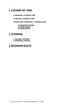 4 — CHEFS-D’ŒUVRE ? I DOSSIER PEDAGOGIQUE I FILIATION
4. LE DÉJEUNER SUR L’HERBE
4.1ÉDOUARD MANET,LEDÉJEUNER SUR L’HERBE
4.2ALAINJACQUET,LEDÉJEUNER SUR L’HERBE
4.3REGARDS CROISES / HISTOIREDES ARTS / LEDÉJEUNER SUR L’HERBE
4.3.1REGARDS ENARTS PLASTIQUES
4.3.2REGARDS ENFRANÇAIS
4.3.3REGARDS ENHISTOIRE
5. LES NYMPHÉAS
5.1CLAUDEMONET, LES NYMPHÉAS
5.2RAYMOND HAINS,LES NYMPHÉAS
6. BIBLIOGRAPHIE SÉLECTIVE
 