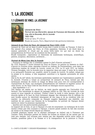 5 — CHEFS-D’ŒUVRE ? I DOSSIER PEDAGOGIQUE I FILIATION
1. LA JOCONDE
1.1 LÉONARD DE VINCI, LA JOCONDE
Léonard de Vinci
Portrait de Lisa Gherardini, épouse de Francesco del Giocondo, dite Mona
Lisa, dite la Gioconda, dite la Joconde
1503-1506
Huile sur bois, 77 x 53 cm
Musée du Louvre, Paris. Département des peintures italiennes
Léonard di ser Piero da Vinci, dit Léonard de Vinci (1452-1519)
Léonard de Vinci est né dans le petit bourg dont il porte le nom, en Toscane. Il était le
fils naturel d'un notaire, ser Piero, et d'une paysanne, Caterina. Il est élevé dans la
maison paternelle et choyé par sa jeune belle-mère (ce qui met en doute les
interprétations de Freud sur sa condition de fils naturel).
Érudit humaniste : explorateur et théoricien de nombreuses techniques, scientifique,
peintre, sculpteur, décorateur, architecte…
Portrait de Mona Lisa, dite la Joconde
- Pourquoi ce tableau est-il considéré comme le chef-d’œuvre universel ?
En 1516, François Ier
invite Léonard de Vinci en France. Le peintre lui laissera ce chef-
d’œuvre et d’autres toiles, exposées d’abord au château de Fontainebleau, puis dans les
collections royales du musée du Louvre, ouvert en 1793. Le 21 août 1911, un italien,
Vicenzo Peruggia, vole la Joconde pour la rapporter dans son pays. Il tente de la vendre
à un antiquaire florentin qui, aussitôt, alerte le musée du Louvre. Ce méfait, relayé par
la presse et le cinéma, a très largement contribué à la légende universelle de cette
œuvre.
Dès la fin du XIX
e
siècle, les écrivains symbolistes insistent sur l’ambivalence possible de
la Joconde. D’autres y voient un autoportrait de Léonard de Vinci, tentant par des
techniques récentes de vieillir le visage de Mona Lisa pour voir s’il correspondrait à
l’autoportrait de Turin. Les multiples interprétations ont renforcé le mystère autour de
cette œuvre. Le Da Vinci Code de Dan Brown en témoigne encore aujourd’hui.
- Que représente-t-il ?
Une femme est assise sur un balcon, sa main gauche appuyée sur l’accoudoir d’un
fauteuil. Une balustrade la sépare du paysage visible au loin. Elle est tournée de trois
quarts et nous regarde en souriant. Comme c’était la mode à cette époque, elle a les
sourcils épilés et le haut du front fortement dégagé. Ses vêtements fins et raffinés (ils
sont brodés autour du décolleté) témoignent de son rang et de sa condition (elle est
mariée). La silhouette composée en triangle suggère également une stabilité, une
maîtrise de soi, propre aux femmes de la bourgeoisie. Le portrait de l’époque devait
mettre en valeur la personne représentée.
- Quelles sont ses particularités plastiques ?
Le support est en bois, ce qui à l’époque n’a rien de surprenant. La technique de la toile
tendue n’était pas très courante à l’époque. L’œuvre paraît sombre du fait des couches
de vernis et du temps écoulé depuis sa création.
L’intérêt plastique repose sur le sfumato (estomper en italien) mis à l’honneur par
l’artiste. Cette technique permet de fondre les formes en évitant de les cerner par un
trait peu réaliste. Les volumes sont rendus par des dégradés subtils entre ombre et
lumière, possibles grâce à la finesse et à la transparence de la peinture à l’huile.
 