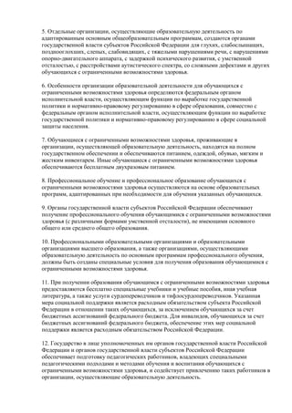 5. Отдельные организации, осуществляющие образовательную деятельность по
адаптированным основным общеобразовательным программам, создаются органами
государственной власти субъектов Российской Федерации для глухих, слабослышащих,
позднооглохших, слепых, слабовидящих, с тяжелыми нарушениями речи, с нарушениями
опорно-двигательного аппарата, с задержкой психического развития, с умственной
отсталостью, с расстройствами аутистического спектра, со сложными дефектами и других
обучающихся с ограниченными возможностями здоровья.
6. Особенности организации образовательной деятельности для обучающихся с
ограниченными возможностями здоровья определяются федеральным органом
исполнительной власти, осуществляющим функции по выработке государственной
политики и нормативно-правовому регулированию в сфере образования, совместно с
федеральным органом исполнительной власти, осуществляющим функции по выработке
государственной политики и нормативно-правовому регулированию в сфере социальной
защиты населения.
7. Обучающиеся с ограниченными возможностями здоровья, проживающие в
организации, осуществляющей образовательную деятельность, находятся на полном
государственном обеспечении и обеспечиваются питанием, одеждой, обувью, мягким и
жестким инвентарем. Иные обучающиеся с ограниченными возможностями здоровья
обеспечиваются бесплатным двухразовым питанием.
8. Профессиональное обучение и профессиональное образование обучающихся с
ограниченными возможностями здоровья осуществляются на основе образовательных
программ, адаптированных при необходимости для обучения указанных обучающихся.
9. Органы государственной власти субъектов Российской Федерации обеспечивают
получение профессионального обучения обучающимися с ограниченными возможностями
здоровья (с различными формами умственной отсталости), не имеющими основного
общего или среднего общего образования.
10. Профессиональными образовательными организациями и образовательными
организациями высшего образования, а также организациями, осуществляющими
образовательную деятельность по основным программам профессионального обучения,
должны быть созданы специальные условия для получения образования обучающимися с
ограниченными возможностями здоровья.
11. При получении образования обучающимся с ограниченными возможностями здоровья
предоставляются бесплатно специальные учебники и учебные пособия, иная учебная
литература, а также услуги сурдопереводчиков и тифлосурдопереводчиков. Указанная
мера социальной поддержки является расходным обязательством субъекта Российской
Федерации в отношении таких обучающихся, за исключением обучающихся за счет
бюджетных ассигнований федерального бюджета. Для инвалидов, обучающихся за счет
бюджетных ассигнований федерального бюджета, обеспечение этих мер социальной
поддержки является расходным обязательством Российской Федерации.
12. Государство в лице уполномоченных им органов государственной власти Российской
Федерации и органов государственной власти субъектов Российской Федерации
обеспечивает подготовку педагогических работников, владеющих специальными
педагогическими подходами и методами обучения и воспитания обучающихся с
ограниченными возможностями здоровья, и содействует привлечению таких работников в
организации, осуществляющие образовательную деятельность.
 