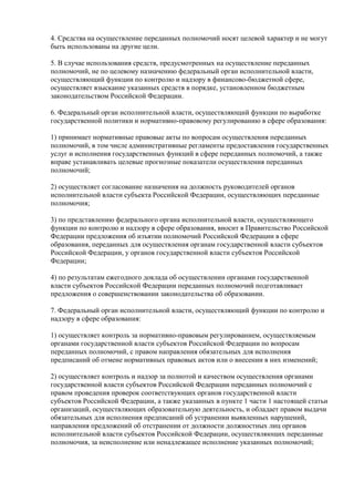 4. Средства на осуществление переданных полномочий носят целевой характер и не могут
быть использованы на другие цели.
5. В случае использования средств, предусмотренных на осуществление переданных
полномочий, не по целевому назначению федеральный орган исполнительной власти,
осуществляющий функции по контролю и надзору в финансово-бюджетной сфере,
осуществляет взыскание указанных средств в порядке, установленном бюджетным
законодательством Российской Федерации.
6. Федеральный орган исполнительной власти, осуществляющий функции по выработке
государственной политики и нормативно-правовому регулированию в сфере образования:
1) принимает нормативные правовые акты по вопросам осуществления переданных
полномочий, в том числе административные регламенты предоставления государственных
услуг и исполнения государственных функций в сфере переданных полномочий, а также
вправе устанавливать целевые прогнозные показатели осуществления переданных
полномочий;
2) осуществляет согласование назначения на должность руководителей органов
исполнительной власти субъекта Российской Федерации, осуществляющих переданные
полномочия;
3) по представлению федерального органа исполнительной власти, осуществляющего
функции по контролю и надзору в сфере образования, вносит в Правительство Российской
Федерации предложения об изъятии полномочий Российской Федерации в сфере
образования, переданных для осуществления органам государственной власти субъектов
Российской Федерации, у органов государственной власти субъектов Российской
Федерации;
4) по результатам ежегодного доклада об осуществлении органами государственной
власти субъектов Российской Федерации переданных полномочий подготавливает
предложения о совершенствовании законодательства об образовании.
7. Федеральный орган исполнительной власти, осуществляющий функции по контролю и
надзору в сфере образования:
1) осуществляет контроль за нормативно-правовым регулированием, осуществляемым
органами государственной власти субъектов Российской Федерации по вопросам
переданных полномочий, с правом направления обязательных для исполнения
предписаний об отмене нормативных правовых актов или о внесении в них изменений;
2) осуществляет контроль и надзор за полнотой и качеством осуществления органами
государственной власти субъектов Российской Федерации переданных полномочий с
правом проведения проверок соответствующих органов государственной власти
субъектов Российской Федерации, а также указанных в пункте 1 части 1 настоящей статьи
организаций, осуществляющих образовательную деятельность, и обладает правом выдачи
обязательных для исполнения предписаний об устранении выявленных нарушений,
направления предложений об отстранении от должности должностных лиц органов
исполнительной власти субъектов Российской Федерации, осуществляющих переданные
полномочия, за неисполнение или ненадлежащее исполнение указанных полномочий;
 