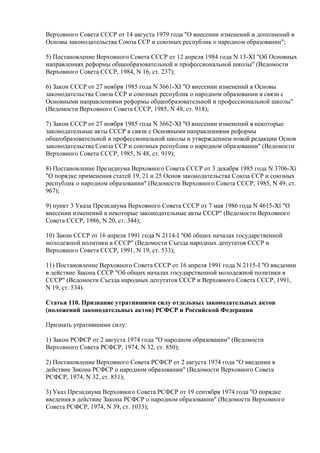 Верховного Совета СССР от 14 августа 1979 года "О внесении изменений и дополнений в
Основы законодательства Союза ССР и союзных республик о народном образовании";
5) Постановление Верховного Совета СССР от 12 апреля 1984 года N 13-XI "Об Основных
направлениях реформы общеобразовательной и профессиональной школы" (Ведомости
Верховного Совета СССР, 1984, N 16, ст. 237);
6) Закон СССР от 27 ноября 1985 года N 3661-XI "О внесении изменений в Основы
законодательства Союза ССР и союзных республик о народном образовании в связи с
Основными направлениями реформы общеобразовательной и профессиональной школы"
(Ведомости Верховного Совета СССР, 1985, N 48, ст. 918);
7) Закон СССР от 27 ноября 1985 года N 3662-XI "О внесении изменений в некоторые
законодательные акты СССР в связи с Основными направлениями реформы
общеобразовательной и профессиональной школы и утверждением новой редакции Основ
законодательства Союза ССР и союзных республик о народном образовании" (Ведомости
Верховного Совета СССР, 1985, N 48, ст. 919);
8) Постановление Президиума Верховного Совета СССР от 3 декабря 1985 года N 3706-Хї
"О порядке применения статей 19, 21 и 25 Основ законодательства Союза ССР и союзных
республик о народном образовании" (Ведомости Верховного Совета СССР, 1985, N 49, ст.
967);
9) пункт 3 Указа Президиума Верховного Совета СССР от 7 мая 1986 года N 4615-Хї "О
внесении изменений в некоторые законодательные акты СССР" (Ведомости Верховного
Совета СССР, 1986, N 20, ст. 344);
10) Закон СССР от 16 апреля 1991 года N 2114-I "Об общих началах государственной
молодежной политики в СССР" (Ведомости Съезда народных депутатов СССР и
Верховного Совета СССР, 1991, N 19, ст. 533);
11) Постановление Верховного Совета СССР от 16 апреля 1991 года N 2115-I "О введении
в действие Закона СССР "Об общих началах государственной молодежной политики в
СССР" (Ведомости Съезда народных депутатов СССР и Верховного Совета СССР, 1991,
N 19, ст. 534).
Статья 110. Признание утратившими силу отдельных законодательных актов
(положений законодательных актов) РСФСР и Российской Федерации
Признать утратившими силу:
1) Закон РСФСР от 2 августа 1974 года "О народном образовании" (Ведомости
Верховного Совета РСФСР, 1974, N 32, ст. 850);
2) Постановление Верховного Совета РСФСР от 2 августа 1974 года "О введении в
действие Закона РСФСР о народном образовании" (Ведомости Верховного Совета
РСФСР, 1974, N 32, ст. 851);
3) Указ Президиума Верховного Совета РСФСР от 19 сентября 1974 года "О порядке
введения в действие Закона РСФСР о народном образовании" (Ведомости Верховного
Совета РСФСР, 1974, N 39, ст. 1033);
 