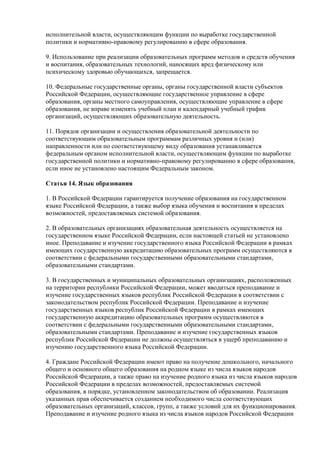 исполнительной власти, осуществляющим функции по выработке государственной
политики и нормативно-правовому регулированию в сфере образования.
9. Использование при реализации образовательных программ методов и средств обучения
и воспитания, образовательных технологий, наносящих вред физическому или
психическому здоровью обучающихся, запрещается.
10. Федеральные государственные органы, органы государственной власти субъектов
Российской Федерации, осуществляющие государственное управление в сфере
образования, органы местного самоуправления, осуществляющие управление в сфере
образования, не вправе изменять учебный план и календарный учебный график
организаций, осуществляющих образовательную деятельность.
11. Порядок организации и осуществления образовательной деятельности по
соответствующим образовательным программам различных уровня и (или)
направленности или по соответствующему виду образования устанавливается
федеральным органом исполнительной власти, осуществляющим функции по выработке
государственной политики и нормативно-правовому регулированию в сфере образования,
если иное не установлено настоящим Федеральным законом.
Статья 14. Язык образования
1. В Российской Федерации гарантируется получение образования на государственном
языке Российской Федерации, а также выбор языка обучения и воспитания в пределах
возможностей, предоставляемых системой образования.
2. В образовательных организациях образовательная деятельность осуществляется на
государственном языке Российской Федерации, если настоящей статьей не установлено
иное. Преподавание и изучение государственного языка Российской Федерации в рамках
имеющих государственную аккредитацию образовательных программ осуществляются в
соответствии с федеральными государственными образовательными стандартами,
образовательными стандартами.
3. В государственных и муниципальных образовательных организациях, расположенных
на территории республики Российской Федерации, может вводиться преподавание и
изучение государственных языков республик Российской Федерации в соответствии с
законодательством республик Российской Федерации. Преподавание и изучение
государственных языков республик Российской Федерации в рамках имеющих
государственную аккредитацию образовательных программ осуществляются в
соответствии с федеральными государственными образовательными стандартами,
образовательными стандартами. Преподавание и изучение государственных языков
республик Российской Федерации не должны осуществляться в ущерб преподаванию и
изучению государственного языка Российской Федерации.
4. Граждане Российской Федерации имеют право на получение дошкольного, начального
общего и основного общего образования на родном языке из числа языков народов
Российской Федерации, а также право на изучение родного языка из числа языков народов
Российской Федерации в пределах возможностей, предоставляемых системой
образования, в порядке, установленном законодательством об образовании. Реализация
указанных прав обеспечивается созданием необходимого числа соответствующих
образовательных организаций, классов, групп, а также условий для их функционирования.
Преподавание и изучение родного языка из числа языков народов Российской Федерации
 
