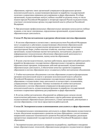 образования, перечень таких организаций утверждаются федеральным органом
исполнительной власти, осуществляющим функции по выработке государственной
политики и нормативно-правовому регулированию в сфере образования. В отборе
организаций, осуществляющих выпуск учебных пособий по родному языку из числа
языков народов Российской Федерации и литературе народов России на родном языке,
участвуют уполномоченные органы государственной власти субъектов Российской
Федерации.
9. При реализации профессиональных образовательных программ используются учебные
издания, в том числе электронные, определенные организацией, осуществляющей
образовательную деятельность.
Статья 19. Научно-методическое и ресурсное обеспечение системы образования
1. В системе образования в соответствии с законодательством Российской Федерации
могут создаваться и действовать осуществляющие обеспечение образовательной
деятельности научно-исследовательские организации и проектные организации,
конструкторские бюро, учебно-опытные хозяйства, опытные станции, а также
организации, осуществляющие научно-методическое, методическое, ресурсное и
информационно-технологическое обеспечение образовательной деятельности и
управления системой образования, оценку качества образования.
2. В целях участия педагогических, научных работников, представителей работодателей в
разработке федеральных государственных образовательных стандартов, примерных
образовательных программ, координации действий организаций, осуществляющих
образовательную деятельность, в обеспечении качества и развития содержания
образования в системе образования могут создаваться учебно-методические объединения.
3. Учебно-методические объединения в системе образования создаются федеральными
органами исполнительной власти и органами исполнительной власти субъектов
Российской Федерации, осуществляющими государственное управление в сфере
образования, и осуществляют свою деятельность в соответствии с положениями,
утвержденными этими органами. Типовые положения об учебно-методических
объединениях в системе образования утверждаются федеральным органом
исполнительной власти, осуществляющим функции по выработке государственной
политики и нормативно-правовому регулированию в сфере образования.
4. В состав учебно-методических объединений на добровольных началах входят
педагогические работники, научные работники и другие работники организаций,
осуществляющих образовательную деятельность, и иных организаций, действующих в
системе образования, в том числе представители работодателей.
Статья 20. Экспериментальная и инновационная деятельность в сфере образования
1. Экспериментальная и инновационная деятельность в сфере образования осуществляется
в целях обеспечения модернизации и развития системы образования с учетом основных
направлений социально-экономического развития Российской Федерации, реализации
приоритетных направлений государственной политики Российской Федерации в сфере
образования.
2. Экспериментальная деятельность направлена на разработку, апробацию и внедрение
новых образовательных технологий, образовательных ресурсов и осуществляется в форме
 