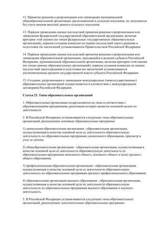 12. Принятие решения о реорганизации или ликвидации муниципальной
общеобразовательной организации, расположенной в сельском поселении, не допускается
без учета мнения жителей данного сельского поселения.
13. Порядок проведения оценки последствий принятия решения о реорганизации или
ликвидации федеральной государственной образовательной организации, включая
критерии этой оценки (по типам федеральных государственных образовательных
организаций), порядок создания комиссии по оценке последствий такого решения и
подготовки ею заключений устанавливаются Правительством Российской Федерации.
14. Порядок проведения оценки последствий принятия решения о реорганизации или
ликвидации образовательной организации, находящейся в ведении субъекта Российской
Федерации, муниципальной образовательной организации, включая критерии этой оценки
(по типам данных образовательных организаций), порядок создания комиссии по оценке
последствий такого решения и подготовки ею заключений устанавливаются
уполномоченным органом государственной власти субъекта Российской Федерации.
15. Создание, реорганизация и ликвидация международных (межгосударственных)
образовательных организаций осуществляются в соответствии с международными
договорами Российской Федерации.
Статья 23. Типы образовательных организаций
1. Образовательные организации подразделяются на типы в соответствии с
образовательными программами, реализация которых является основной целью их
деятельности.
2. В Российской Федерации устанавливаются следующие типы образовательных
организаций, реализующих основные образовательные программы:
1) дошкольная образовательная организация - образовательная организация,
осуществляющая в качестве основной цели ее деятельности образовательную
деятельность по образовательным программам дошкольного образования, присмотр и
уход за детьми;
2) общеобразовательная организация - образовательная организация, осуществляющая в
качестве основной цели ее деятельности образовательную деятельность по
образовательным программам начального общего, основного общего и (или) среднего
общего образования;
3) профессиональная образовательная организация - образовательная организация,
осуществляющая в качестве основной цели ее деятельности образовательную
деятельность по образовательным программам среднего профессионального образования;
4) образовательная организация высшего образования - образовательная организация,
осуществляющая в качестве основной цели ее деятельности образовательную
деятельность по образовательным программам высшего образования и научную
деятельность.
3. В Российской Федерации устанавливаются следующие типы образовательных
организаций, реализующих дополнительные образовательные программы:
 
