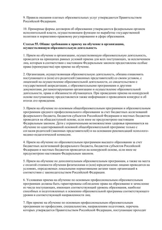 9. Правила оказания платных образовательных услуг утверждаются Правительством
Российской Федерации.
10. Примерные формы договоров об образовании утверждаются федеральным органом
исполнительной власти, осуществляющим функции по выработке государственной
политики и нормативно-правовому регулированию в сфере образования.
Статья 55. Общие требования к приему на обучение в организацию,
осуществляющую образовательную деятельность
1. Прием на обучение в организацию, осуществляющую образовательную деятельность,
проводится на принципах равных условий приема для всех поступающих, за исключением
лиц, которым в соответствии с настоящим Федеральным законом предоставлены особые
права (преимущества) при приеме на обучение.
2. Организация, осуществляющая образовательную деятельность, обязана ознакомить
поступающего и (или) его родителей (законных представителей) со своим уставом, с
лицензией на осуществление образовательной деятельности, со свидетельством о
государственной аккредитации, с образовательными программами и другими
документами, регламентирующими организацию и осуществление образовательной
деятельности, права и обязанности обучающихся. При проведении приема на конкурсной
основе поступающему предоставляется также информация о проводимом конкурсе и об
итогах его проведения.
3. Прием на обучение по основным общеобразовательным программам и образовательным
программам среднего профессионального образования за счет бюджетных ассигнований
федерального бюджета, бюджетов субъектов Российской Федерации и местных бюджетов
проводится на общедоступной основе, если иное не предусмотрено настоящим
Федеральным законом. Дети с ограниченными возможностями здоровья принимаются на
обучение по адаптированной основной общеобразовательной программе только с
согласия родителей (законных представителей) и на основании рекомендаций психолого-
медико-педагогической комиссии.
4. Прием на обучение по образовательным программам высшего образования за счет
бюджетных ассигнований федерального бюджета, бюджетов субъектов Российской
Федерации и местных бюджетов проводится на конкурсной основе, если иное не
предусмотрено настоящим Федеральным законом.
5. Прием на обучение по дополнительным образовательным программам, а также на места
с оплатой стоимости обучения физическими и (или) юридическими лицами проводится на
условиях, определяемых локальными нормативными актами таких организаций в
соответствии с законодательством Российской Федерации.
6. Условиями приема на обучение по основным профессиональным образовательным
программам должны быть гарантированы соблюдение права на образование и зачисление
из числа поступающих, имеющих соответствующий уровень образования, наиболее
способных и подготовленных к освоению образовательной программы соответствующего
уровня и соответствующей направленности лиц.
7. При приеме на обучение по основным профессиональным образовательным
программам по профессиям, специальностям, направлениям подготовки, перечень
которых утверждается Правительством Российской Федерации, поступающие проходят
 
