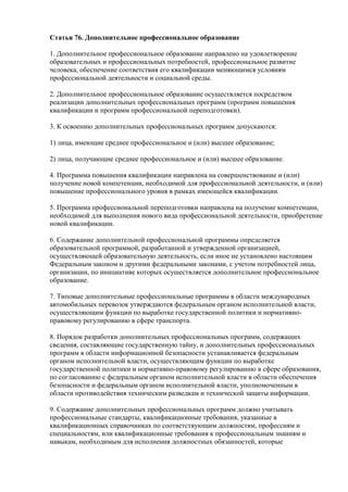 Статья 76. Дополнительное профессиональное образование
1. Дополнительное профессиональное образование направлено на удовлетворение
образовательных и профессиональных потребностей, профессиональное развитие
человека, обеспечение соответствия его квалификации меняющимся условиям
профессиональной деятельности и социальной среды.
2. Дополнительное профессиональное образование осуществляется посредством
реализации дополнительных профессиональных программ (программ повышения
квалификации и программ профессиональной переподготовки).
3. К освоению дополнительных профессиональных программ допускаются:
1) лица, имеющие среднее профессиональное и (или) высшее образование;
2) лица, получающие среднее профессиональное и (или) высшее образование.
4. Программа повышения квалификации направлена на совершенствование и (или)
получение новой компетенции, необходимой для профессиональной деятельности, и (или)
повышение профессионального уровня в рамках имеющейся квалификации.
5. Программа профессиональной переподготовки направлена на получение компетенции,
необходимой для выполнения нового вида профессиональной деятельности, приобретение
новой квалификации.
6. Содержание дополнительной профессиональной программы определяется
образовательной программой, разработанной и утвержденной организацией,
осуществляющей образовательную деятельность, если иное не установлено настоящим
Федеральным законом и другими федеральными законами, с учетом потребностей лица,
организации, по инициативе которых осуществляется дополнительное профессиональное
образование.
7. Типовые дополнительные профессиональные программы в области международных
автомобильных перевозок утверждаются федеральным органом исполнительной власти,
осуществляющим функции по выработке государственной политики и нормативно-
правовому регулированию в сфере транспорта.
8. Порядок разработки дополнительных профессиональных программ, содержащих
сведения, составляющие государственную тайну, и дополнительных профессиональных
программ в области информационной безопасности устанавливается федеральным
органом исполнительной власти, осуществляющим функции по выработке
государственной политики и нормативно-правовому регулированию в сфере образования,
по согласованию с федеральным органом исполнительной власти в области обеспечения
безопасности и федеральным органом исполнительной власти, уполномоченным в
области противодействия техническим разведкам и технической защиты информации.
9. Содержание дополнительных профессиональных программ должно учитывать
профессиональные стандарты, квалификационные требования, указанные в
квалификационных справочниках по соответствующим должностям, профессиям и
специальностям, или квалификационные требования к профессиональным знаниям и
навыкам, необходимым для исполнения должностных обязанностей, которые
 
