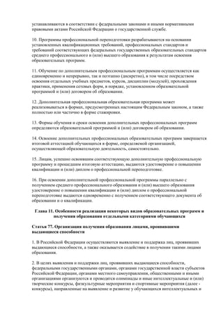устанавливаются в соответствии с федеральными законами и иными нормативными
правовыми актами Российской Федерации о государственной службе.
10. Программы профессиональной переподготовки разрабатываются на основании
установленных квалификационных требований, профессиональных стандартов и
требований соответствующих федеральных государственных образовательных стандартов
среднего профессионального и (или) высшего образования к результатам освоения
образовательных программ.
11. Обучение по дополнительным профессиональным программам осуществляется как
единовременно и непрерывно, так и поэтапно (дискретно), в том числе посредством
освоения отдельных учебных предметов, курсов, дисциплин (модулей), прохождения
практики, применения сетевых форм, в порядке, установленном образовательной
программой и (или) договором об образовании.
12. Дополнительная профессиональная образовательная программа может
реализовываться в формах, предусмотренных настоящим Федеральным законом, а также
полностью или частично в форме стажировки.
13. Формы обучения и сроки освоения дополнительных профессиональных программ
определяются образовательной программой и (или) договором об образовании.
14. Освоение дополнительных профессиональных образовательных программ завершается
итоговой аттестацией обучающихся в форме, определяемой организацией,
осуществляющей образовательную деятельность, самостоятельно.
15. Лицам, успешно освоившим соответствующую дополнительную профессиональную
программу и прошедшим итоговую аттестацию, выдаются удостоверение о повышении
квалификации и (или) диплом о профессиональной переподготовке.
16. При освоении дополнительной профессиональной программы параллельно с
получением среднего профессионального образования и (или) высшего образования
удостоверение о повышении квалификации и (или) диплом о профессиональной
переподготовке выдаются одновременно с получением соответствующего документа об
образовании и о квалификации.
Глава 11. Особенности реализации некоторых видов образовательных программ и
получения образования отдельными категориями обучающихся
Статья 77. Организация получения образования лицами, проявившими
выдающиеся способности
1. В Российской Федерации осуществляются выявление и поддержка лиц, проявивших
выдающиеся способности, а также оказывается содействие в получении такими лицами
образования.
2. В целях выявления и поддержки лиц, проявивших выдающиеся способности,
федеральными государственными органами, органами государственной власти субъектов
Российской Федерации, органами местного самоуправления, общественными и иными
организациями организуются и проводятся олимпиады и иные интеллектуальные и (или)
творческие конкурсы, физкультурные мероприятия и спортивные мероприятия (далее -
конкурсы), направленные на выявление и развитие у обучающихся интеллектуальных и
 