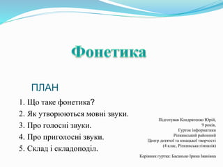 1. Що таке фонетика?
2. Як утворюються мовні звуки.
3. Про голосні звуки.
4. Про приголосні звуки.
5. Склад і складоподіл.
ПЛАН
Підготував Кондратенко Юрій,
9 років,
Гурток інформатики
Ріпкинський районний
Центр дитячої та юнацької творчості
(4 клас, Ріпкинська гімназія)
Керівник гуртка: Басанько Ірина Іванівна
 