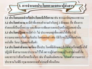 3.1 ประโยคบอกเล่าหรือประโยคแจ้งให้ทราบ เช่น ธรรมะย่อมชนะอธรรม
3.2 ประโยคคาถาม จะมีคาที่แสดงคาถามกากับอยู่ 2 ลักษณะ คือ ต้องการ
คาตอบที่เป็นเนื้อความ และต้องการเพียงการตอบรับหรือปฏิเสธเท่านั้น
3.3 ประโยคปฏิเสธ จะมีคาว่า ไม่ ประกอบอยู่เพื่อแสดงให้เห็นว่ามี
ความหมายตรงกันข้ามกับประโยคบอกเล่า เช่น นิธิโรจน์ไม่ขี้เกียจเรียน
หนังสือ วันนาไม่เคยกินส้มตา
3.4 ประโยคคาสั่งและขอร้อง เป็นประโยคที่มีลักษณะสั่งให้ทาหรือขอร้องให้
ปฏิบัติ ซึ่งสามารถละประธานไว้ได้เพราะผู้ส่งสารและผู้รับสารต่างเข้าใจ
และทราบว่าสั่งหรือขอร้องใคร เช่น ห้ามเดินลัดสนาม โปรดทาความเคาระ
ประธานในพิธี กรุณาถอดรองเท้าก่อนเข้าห้องเรียน
3. การจาแนกประโยคตามเจตนาผู้ส่งสาร
 