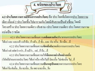 4.2 ประโยคความรวม(อเนกรรถประโยค) คือ ประโยคที่เกิดจากประโยคความ
เดียว ตั้งแต่ 2 ประโยคขึ้นไปมารวมกันโดยมีสันธานเป็นตัวเชื่อม โดยมี
โครงสร้าง ประโยคความเดียว+สันธาน+ประโยคความเดียว ประโยคความรวม
แบ่งเป็น 5 ชนิด
4.2.1 ประโยคความรวมเชื่อมความคล้อยตามกัน(อันวยาเนกรรถประโยค)
ได้แก่ และ และแล้ว แล้วจึง...ก็ แล้ว...ก็ ทั้ง...และ กับ ครั้น...จึง เมื่อ....ก็
4.2.2 ประโยคความรวมเชื่อมความขัดแย้งกัน(พยติเรกาเนกรรถประโยค)
ได้แก่ แต่ แต่ทว่า กว่า...ก็ แม้ว่า... แต่...ก็ ถึง....ก็
4.2.3 ประโยคความรวมเชื่อมความให้เลือกเอาอย่างใดอย่างหนึ่ง
(วิกัลป์ปาเนกรรถประโยค) ได้แก่ หรือ หรือไม่ก็ มิฉะนั้น ไม่เช่นนั้น ไม่...ก็
4.2.4 ประโยคความรวมเชื่อมความเป็นเหตุเป็นผล(เหตวาเนกรรถประโยค)
ได้แก่ จึง ดังนั้น...จึง ฉะนั้น...จึง เพราะฉะนั้น...จึง
 