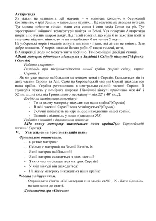 Антарктида
Як тільки не називають цей материк – « королева холоду», « безлюдний
континент», « краї Землі», « заповідник науки»… Це велетенська льодова пустеля.
Тут можна побачити тільки один схід сонця і один захід Сонця на рік. Тут
зареєстровані найнижчі температури повітря на Землі. Уся поверхня Антарктиди
покрита потужним шаром льоду. Лід такий товстий, що коли б ви захотіли пройти
таку саму відстань пішки, то на це знадобилося б не менше 2 годин.
На узбережжі морів і океанів живуть пінгвіни - птахи, які літати не вміють. Зате
добре плавають. У морях навколо багато риби. Є також тюлені, кити.
В Антарктиді люди не можуть жити постійно. Там розміщені дослідні станції.
4.Який материк одночасно міститься в Західній і Східній півкулях?(Африка
і Євразія)
Робота з картою:
Розповідь про місцезнаходження нашої країни (карта світу, карта
Європи, ):
Як ми уже знаємо найбільшим материком землі є Євразія. Складається він із
двох частин Європи та Азії. Саме на Європейській частині Євразії знаходиться
наша країна. Україна розташована в центрально-східній частині Європи. Її
територія лежить у помірних широтах Північної півкулі приблизно між 44’ і
52’пн. ш., на схід від Гринвіцького меридіану – між 22’ і 40’ сх. Д.
Бесіда на закріплення матеріалу:
- То на якому материку знаходиться наша країна?(Євразія)
- В якій частині Євразії вона розміщується?(Європі)
- 2-3 учні показують на карті місцезнаходження нашої країни;
- Запишіть відповідь у зошит (завдання №5)
Робота в зошиті з друкованою основою;
5.На якому материку знаходиться наша країна?(на Європейській
частині Євразії)
VI. Узагальнення і систематизація знань
Фронтальне опитування.
- Що таке материк?
- Скільки є материків на Землі? Назвіть їх
- Який материк найбільший?
- Який материк складається з двох частин?
- З яких частин складається материк Євразія?
- У якій півкулі він знаходиться?
- На якому материку знаходиться наша країна?
Робота з підручником.
- Опрацювати статтю «Які материки є на землі» ст.95 – 99 . Дати відповідь
на запитання до статті.
Дидактична гра «Сонечко»
 