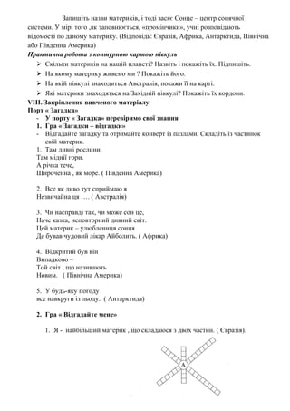 Запишіть назви материків, і тоді засяє Сонце – центр сонячної
системи. У мірі того ,як заповнюється, «промінчики», учні розповідають
відомості по даному материку. (Відповідь: Євразія, Африка, Антарктида, Північна
або Південна Америка)
Практична робота з контурною картою півкуль
 Скільки материків на нашій планеті? Назвіть і покажіть їх. Підпишіть.
 На якому материку живемо ми ? Покажіть його.
 На якій півкулі знаходиться Австралія, покажи її на карті.
 Які материки знаходяться на Західній півкулі? Покажіть їх кордони.
VІІІ. Закріплення вивченого матеріалу
Порт « Загадка»
- У порту « Загадка» перевіримо свої знання
1. Гра « Загадки – відгадки»
- Відгадайте загадку та отримайте конверт із пазлами. Складіть із частинок
свій материк.
1. Там дивні рослини,
Там міднії гори.
А річка тече,
Широченна , як море. ( Південна Америка)
2. Все як диво тут сприймаю я
Незвичайна ця …. ( Австралія)
3. Чи насправді так, чи може сон це,
Наче казка, неповторний дивний світ.
Цей материк – улюблениця сонця
Де бував чудовий лікар Айболить. ( Африка)
4. Відкритий був він
Випадково –
Той світ , що називають
Новим. ( Північна Америка)
5. У будь-яку погоду
все навкруги із льоду. ( Антарктида)
2. Гра « Відгадайте мене»
1. Я - найбільший материк , що складаюся з двох частин. ( Євразія).
 