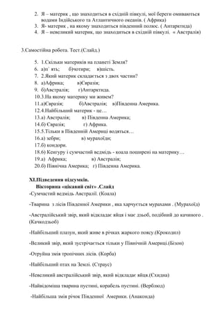2. Я – материк , що знаходиться в східній півкулі, мої береги омиваються
водами Індійського та Атлантичного океанів. ( Африка)
3. Я- материк , на якому знаходиться південний полюс. ( Антарктида)
4. Я – невеликий материк, що знаходиться в східній півкулі. « Австралія)
3.Самостійна робота. Тест.(Слайд.)
5. 1.Скільки материків на планеті Земля?
6. а)п` ять; б)чотири; в)шість.
7. 2.Який материк складається з двох частин?
8. а)Африка; в)Євразія;
9. б)Австралія; г)Антарктида.
10.3.На якому материку ми живем?
11.а)Євразія; б)Австралія; в)Південна Америка.
12.4.Найбільший материк - це…
13.а) Австралія; в) Південна Америка;
14.б) Євразія; г) Африка.
15.5.Тільки в Південній Америці водяться…
16.а) зебри; в) мурахоїди;
17.б) кондори.
18.6) Кенгуру і сумчастий ведмідь - коала поширені на материку…
19.а) Африка; в) Австралія;
20.б) Північна Америка; г) Південна Америка.
XІ.Підведення підсумків.
Вікторина «цікавий світ» .Слайд
-Сумчастий ведмідь Австралії. (Коала)
-Тварина з лісів Південної Америки , яка харчується мурахами . (Мурахоїд)
-Австралійський звір, який відкладає яйця і має дзьоб, подібний до качиного .
(Качкодзьоб)
-Найбільший плазун, який живе в річках жаркого поясу.(Крокодил)
-Великий звір, який зустрічається тільки у Північній Америці.(Бізон)
-Отруйна змія тропічних лісів. (Корба)
-Найбільший птах на Землі. (Страус)
-Невеликий австралійський звір, який відкладає яйця.(Єхидна)
-Найвідоміша тварина пустині, корабель пустині. (Верблюд)
-Найбільша змія річок Південної Америки. (Анаконда)
 