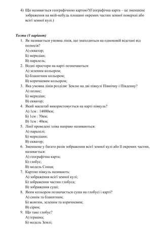 4) Що називається географічною картою?(Географічна карта – це зменшене
зображення на якій-небудь площині окремих частин земної поверхні або
всієї земної кулі.)
Тести (1 варіант)
1. Як називається умовна лінія, що знаходиться на одноковій відстані від
полюсів?
А) екватор;
Б) меридіан;
В) паралель;
2. Водні простори на карті позначаються:
А) зеленим кольором;
Б) блакитним кольором;
В) коричневим кольором;
3. Яка умовна лінія розділяє Землю на дві півкулі Північну і Південну?
А) полюс;
Б) меридіан;
В) екватор;
4. Який масштаб використовується на карті півкуль?
А) 1см : 14000км;
Б) 1см : 70км;
В) 1см : 40км;
5. Лінії проведені зліва направо називаються:
А) паралелі;
Б) меридіани;
В) екватор;
6. Зменшене у багато разів зображення всієї земної кулі або її окремих частин,
називається:
А) географічна карта;
Б) глобус;
В) модель Сонця;
7. Картою півкуль називають:
А) зображення всієї земної кулі;
Б) зображення частин глобуса;
В) зображення суші;
8. Яким кольором позначається суша на глобусі і карті?
А) синім та блакитним;
Б) жовтим, зеленим та коричневим;
В) сірим;
9. Що таке глобус?
А) іграшка;
Б) модель Землі;
 