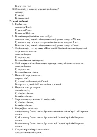 В) м’яч для гри;
10.Де на глобусі знаходиться північний полюс?
А) зверху;
Б) знизу;
В) посередині;
Тести (2 варіант).
1. Глобус – це:
А) модель Землі;
Б) модель Сонця;
В) модель Юпітера;
2. Великі географічні об’єкти на глобусі:
А) мають певну схожість із справжніми формами поверхні Місяця;
Б) мають певну схожість із справжніми формами поверхні Землі;
В) мають повну схожість із справжніми формами поверхні Землі;
3. Лінії на глобусі, які з’єднують Південний і Північний полюси і проведені
згори вниз називають:
А) меридіанами;
Б) паралелями;
В) допоміжними екваторами;
4. Лінії, накреслені подібно до екватора через певну відстань називають:
А) меридіанами;
Б) паралелями;
В) допоміжними осями;
5. Паралелі і меридіани – це :
А) уявні лінії;
Б) реальні лінії на поверхні Землі;
В) паралелі – уявні лінії, а меридіани – реальні;
6. Паралель показує напрям:
А) захід – схід;
Б) північ – південь;
В) захід – південь;
7. Меридіан показує напрям:А) захід – схід;
Б) північ – південь;
В) захід – південь;
8. Географічна карта – це
А) зменшене у багато разів зображення половини земної кулі та її окремих
частин.
Б) збільшене у багато разів зображення всієї земної кулі або її окремих
частин;
В) зменшене у багато разів зображення всієї земної кулі або її окремих
частин.
9. Сушу на карти півкуль позначають:
А) однаковими кольорами;
 