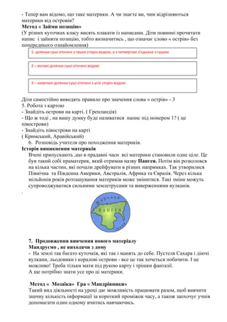 - Тепер вам відомо, що таке материки. А чи знаєте ви, чим відрізняються
материки від островів?
Метод « Займи позицію»
(У різних куточках класу висять плакати із написами. Діти повинні прочитати
напис і зайняти позицію, тобто визначитись , що означає слово « острів» без
попереднього ознайомлення)
Діти самостійно виводять правило про значення слова « острів» - 3
5. Робота з картою
- Знайдіть острови на карті. ( Гренландія)
- Що ж тоді , на вашу думку буде називатися напис під номером 1? ( це
півострови)
- Знайдіть півострови на карті
( Кримський, Аравійський)
6. Розповідь учителя про походження материків.
Історія виникнення материків
Вчені припускають ,що в прадавні часи всі материки становили одне ціле. Це
був такий собі праматерик, який отримав назву Пангея. Потім він розколовся
на кілька частин, які почали дрейфувати в різних напрямках. Так утворилися
Північна та Південна Америки, Австралія, Африка та Євразія. Через кілька
мільйонів років розташування материків може змінитися. Такі зміни можуть
супроводжуватися сильними землетрусами та виверженнями вулканів.
.
7. Продовження вивчення нового матеріалу
Мандруємо , не виходячи з дому
- На землі так багато куточків, які так і манять до себе. Пустеля Сахара і діючі
вулкани, льодовики і коралові острови - все це так хочеться побачити. І це
можливо! Треба тільки мати під рукою карту і трішки фантазії.
А ще потрібно знати усе про ці материки.
Метод « Мозаїка» Гра « Мандрівники»
Такий вид діяльності на уроці дає можливість працювати разом, щоб вивчити
значну кількість інформації за короткий проміжок часу, а також заохочує учнів
допомагати один одному вчитись навчаючись.
1- ділянки суші оточені з трьох сторін водою, а з четвертою з’єднана з сушею
2 – великі ділянки суші оточені водою
3 – невеликі ділянки суші оточені з усіх сторін водою
 