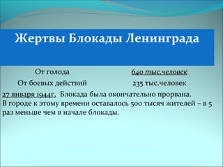 Жертвы Блокады Ленинграда
От голода 640 тыс.человек640 тыс.человек
От боевых действий 235 тыс.человек235 тыс.человек
27 января 1944г. Блокада была окончательно прорвана.
В городе к этому времени оставалось 500 тысяч жителей – в 5
раз меньше чем в начале блокады.
 