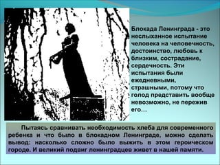 Блокада Ленинграда - это
неслыханное испытание
человека на человечность,
достоинство, любовь к
близким, сострадание,
сердечность. Эти
испытания были
ежедневными,
страшными, потому что
голод представить вообще
невозможно, не пережив
его…
Пытаясь сравнивать необходимость хлеба для современного
ребенка и что было в блокадном Ленинграде, можно сделать
вывод: насколько сложно было выжить в этом героическом
городе. И великий подвиг ленинградцев живет в нашей памяти.
 
