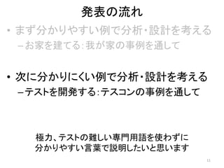 発表の流れ
• まず分かりやすい例で分析・設計を考える
–お家を建てる：我が家の事例を通して
• 次に分かりにくい例で分析・設計を考える
–テストを開発する：テスコンの事例を通して
極力、テストの難しい専門用語を使わずに
分かりやすい言葉で説明したいと思います
11
 