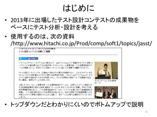 はじめに
• 2013年に出場したテスト設計コンテストの成果物を
ベースにテスト分析・設計を考える
• 使用するのは、次の資料
/http://www.hitachi.co.jp/Prod/comp/soft1/topics/jasst/
• トップダウンだとわかりにくいのでボトムアップで説明
12
 