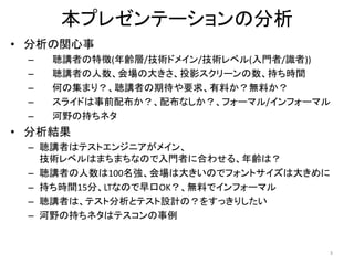 本プレゼンテーションの分析
• 分析の関心事
– 聴講者の特徴(年齢層/技術ドメイン/技術レベル(入門者/識者))
– 聴講者の人数、会場の大きさ、投影スクリーンの数、持ち時間
– 何の集まり？、聴講者の期待や要求、有料か？無料か？
– スライドは事前配布か？、配布なしか？、フォーマル/インフォーマル
– 河野の持ちネタ
• 分析結果
– 聴講者はテストエンジニアがメイン、
技術レベルはまちまちなので入門者に合わせる、年齢は？
– 聴講者の人数は100名強、会場は大きいのでフォントサイズは大きめに
– 持ち時間15分、LTなので早口OK？、無料でインフォーマル
– 聴講者は、テスト分析とテスト設計の？をすっきりしたい
– 河野の持ちネタはテスコンの事例
3
 