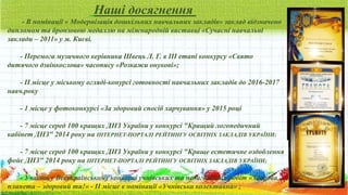 Наші досягнення
- В номінації « Модернізація дошкільних навчальних закладів» заклад відзначено
дипломом та бронзовою медаллю на міжнародній виставці «Сучасні навчальні
заклади – 2011» у м. Києві.
- Перемога музичного керівника Швець Л. Г. в III етапі конкурсу «Свято
дитячого дзвінкослова» часопису «Розкажи онукові»;
- II місце у міському огляді-конурсі готовності навчальних закладів до 2016-2017
навч.року
- 1 місце у фотоконкурсі «За здоровий спосіб харчування» у 2015 році
- 7 місце серед 100 кращих ДНЗ України у конкурсі "Кращий логопедичний
кабінет ДНЗ" 2014 року на ІНТЕРНЕТ-ПОРТАЛІ РЕЙТИНГУ ОСВІТНІХ ЗАКЛАДІВ УКРАЇНИ;
- 7 місце серед 100 кращих ДНЗ України у конкурсі "Краще естетичне оздоблення
фойє ДНЗ" 2014 року на ІНТЕРНЕТ-ПОРТАЛІ РЕЙТИНГУ ОСВІТНІХ ЗАКЛАДІВ УКРАЇНИ;
- Участь у Всеукраїнському конкурсі учнівських та педагогічних робіт «Здорова
планета – здоровий ти!» - II місце в номінації «Учнівська колективна» ;
 