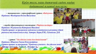Крім того, наш дитячий садок надає
додаткові платні послуги:
- танцювально - хореографічний гурток «Каблучок»
Керівник: Фьодорова Олена Василівна
- студія образотворчого мистецтва «Чарівна палітра»
Керівник: Регушевська Катерина Павлівна
Студія працює за програмою художньо-естетичного розвитку дітей
раннього та дошкільного віку. Автори: Борщ Р.М., Самойлик Д.В.
- гурток "Англійська мова для дошкільнят"
Керівник: Ющенко Ганна Олександрівна
Гурток працює за програмою "Граючись учимось. Англійська мова".
Автори: Гунько С., Гусак Л., Лещенко З.
 