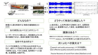 どんなもの？
映像から音を再現する（物体の振動数をとり
だす）
技術や手法の肝は？
先行研究と比べてどこがすこい？
レーザーやライトに頼らない。受話器のように内
部の振動ではなく、表面の振動で音を再現。
①ノイズの削除②ノイズ率(SSNR)の判定やLLR,
など、4章でノイズ測定の手法を使いまくってるの
で参考になる。ペクトル密度、短時間フーリエ変
換、伝達関数、加重平均、
どうやって有効だと検証した？
議論はある？
次によむべき論文は？
複数のなかから特定の個人の声を抜き出すことはできない。modal frequency,
fixed phase relation。カメラの倍率により遠くのものはダメ。
sin波の音と、人の声を様々な物体に当て、反響音を
SSNR, LLR, 直接聞くなどして測定。伝達関数を求めて
の議論。
①speech and audio processing ( ノイズの削除 )
②an effective quality evaluation protocol (SSNR)
Passive Recovery of sound from video (AbeDavis at el)
 