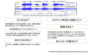 どんなもの？
音の質を図るための方法を書いたもの。主観と客観の
両方があるよ。いろいろあるからまとめたよ。
技術や手法の肝は？
先行研究と比べてどこがすこい？
SNRは主観に弱いから音声強調の分野では音質が良
いか悪いかをきめる基準がないから作ってみたよ。
SNR以外にも客観的や主観的な方法をいくつか集めた
よ
どうやって有効だと検証した？
議論はある？
次によむべき論文は？
An effective Quolity evaluation protocol (Hansen at el)
手法を集めたものなので全然読めるレベルまできてない。
なんの分野かすらもわからなかった。もっとがんばらねば。
ただ、TIMITという音声サンプルがあるらしいし、NSRだけで
ないのは発見。
 