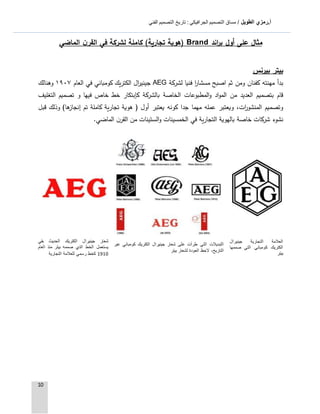 ‫الطويل‬ ‫أ.رمزي‬: ‫الجرافيكي‬ ‫التصميم‬ ‫مساق‬ /‫الفني‬ ‫التصميم‬ ‫تاريخ‬
10
‫مثال‬‫على‬‫اند‬‫ر‬‫ب‬ ‫أول‬Brand‫الماضي‬ ‫ن‬‫القر‬ ‫في‬ ‫لشركة‬ ‫كاملة‬ )‫تجارية‬ ‫(هوية‬
‫بيتر‬‫بيرنس‬
‫لشركة‬ ‫فنيا‬ ‫ا‬‫ر‬‫مسشا‬ ‫اصبح‬ ‫ثم‬ ‫ومن‬ ‫كفنان‬ ‫مهنته‬ ‫بدأ‬AEG‫العام‬ ‫في‬ ‫كومباني‬ ‫الكتريك‬ ‫ال‬‫ر‬‫جيني‬٩١٩١‫وهنالك‬
‫كإبتكار‬ ‫بالشركة‬ ‫الخاصة‬ ‫المطبوعات‬‫و‬ ‫اد‬‫و‬‫الم‬ ‫من‬ ‫العديد‬ ‫بتصميم‬ ‫قام‬‫التغليف‬ ‫تصميم‬ ‫و‬ ‫فيها‬ ‫خاص‬ ‫خط‬
‫تجار‬ ‫هوية‬ ( ‫أول‬ ‫يعتبر‬ ‫كونه‬ ‫جدا‬ ‫مهما‬ ‫عمله‬ ‫ويعتبر‬ ،‫ات‬‫ر‬‫المنشو‬ ‫وتصميم‬‫قبل‬ ‫وذلك‬ )‫ها‬‫إنجاز‬ ‫تم‬ ‫كاملة‬ ‫ية‬
‫الماضي‬ ‫ن‬‫القر‬ ‫من‬ ‫الستينات‬‫و‬ ‫الخمسينات‬ ‫في‬ ‫التجارية‬ ‫بالهوية‬ ‫خاصة‬ ‫شركات‬ ‫نشوء‬.
‫التجارية‬ ‫العالمة‬‫جينيرال‬
‫كومباني‬ ‫الكتريك‬‫صممها‬ ‫التي‬
‫بيتر‬
‫شعار‬ ‫على‬ ‫طرأت‬ ‫التي‬ ‫التبديالت‬‫كومباني‬ ‫الكتريك‬ ‫جينيرال‬‫عبر‬
‫بيتر‬ ‫لشعار‬ ‫العودة‬ ‫الحظ‬ ،‫التاريخ‬
‫شعار‬‫الكتريك‬ ‫جينيرال‬‫بقي‬ ‫الحديث‬
‫العام‬ ‫منذ‬ ‫بيتر‬ ‫صممه‬ ‫الذي‬ ‫الخط‬ ‫يستعمل‬
9191‫التجارية‬ ‫للعالمة‬ ‫رسمي‬ ‫كخط‬
 