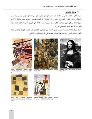 ‫الطويل‬ ‫أ.رمزي‬: ‫الجرافيكي‬ ‫التصميم‬ ‫مساق‬ /‫الفني‬ ‫التصميم‬ ‫تاريخ‬
3
2.‫حركة‬dada
‫التصميم‬‫و‬ ‫الشعر‬‫و‬ ‫اآلدب‬ ،‫الفن‬ ‫اعد‬‫و‬‫ق‬ ،‫الفن‬ ‫نظرية‬ ‫عبر‬ ‫الفن‬ ‫عالم‬ ‫الى‬ ‫انتقلت‬ ‫للحروب‬ ‫مناهضة‬ ‫ثقافية‬ ‫حركة‬
‫انهم‬ ‫إال‬ ،‫حركة‬ ‫ضمن‬ ‫انفسهم‬ ‫ن‬‫يصنفو‬ ‫ا‬‫و‬‫يكون‬ ‫لم‬ )‫(داديين‬ ‫ال‬ ‫آن‬ ‫غم‬‫ور‬ ،‫البصرية‬ ‫ن‬‫الفنو‬ ‫ا‬‫ر‬‫اخي‬‫و‬ ‫افيكي‬‫ر‬‫الج‬
‫انتقلت‬‫و‬ ‫عفوي‬ ‫بشكل‬ ‫لذلك‬ ‫ا‬‫و‬‫تحول‬‫مالذا‬ ‫كانت‬ ‫التي‬‫و‬ ‫فأميريكا‬ ‫أوروبا‬ ‫الى‬ ‫نشأت‬ ‫حيث‬ ‫ا‬‫ر‬‫سويس‬ ‫من‬ ‫هم‬‫افكار‬
‫أوروبا‬ ‫في‬ ‫الحرب‬ ‫اثناء‬ ‫ادها‬‫ر‬‫اف‬ ‫من‬ ‫لكثير‬
‫الفنية‬ ‫اعدهم‬‫و‬‫ق‬ ‫اقترنت‬ ،‫الفنية‬ ‫في‬ ‫التقليدية‬ ‫اآلساليب‬ ‫من‬ ‫العديد‬ ‫بكسر‬ ‫للحرب‬ ‫المناهضة‬ ‫دادا‬ ‫حركة‬ ‫قامت‬
‫اد‬‫و‬‫م‬ ‫استخدام‬‫و‬ ‫اساس‬ ‫بشكل‬ ‫بالحركة‬‫و‬‫اللوحات‬ ‫في‬ ‫مختلفة‬ ‫اشياء‬‫بأسلوب‬‫ال‬‫الج‬‫و‬‫ك‬
Salvador Dali. Self Portrait as Mona
Lisa. 1954
Cut With The Dada Kitchen Knife, Hannah
Höch, 1919
Raoul Hausmann, ABCD (self-
portrait), a photomontage from 1923–
24
Francis Picabia, Art, Picabia Parade,
Amoureuse 1917, Chest, Painting
Hans Arp, Collage Arranged
According to the Law s of Chance,
1917
 