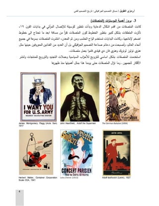 ‫الطويل‬ ‫أ.رمزي‬: ‫الجرافيكي‬ ‫التصميم‬ ‫مساق‬ /‫الفني‬ ‫التصميم‬ ‫تاريخ‬
4
3.‫أهمية‬ ‫بروز‬‫(الملصقات‬ ‫ات‬‫ر‬‫البوست‬)
‫ن‬‫القر‬ ‫بدايات‬ ‫في‬ ‫أئي‬‫ر‬‫الم‬ ‫لإلتصال‬ ‫كوسيلة‬ ‫تتطور‬ ‫وبدأت‬ ‫الدعاية‬ ‫اشكال‬ ‫اقدم‬ ‫من‬ ‫الملصقات‬ ‫كانت‬٩١،
‫ن‬‫كو‬ ‫الخطوط‬ ‫بتطور‬ ‫كبير‬ ‫بشكل‬ ‫الملطقات‬ ‫تأثرت‬‫خطوط‬ ‫الى‬ ‫تحتاج‬ ‫ما‬ ‫ابعد‬ ‫مسافة‬ ‫من‬ ‫أ‬‫ر‬‫تق‬ ‫الملصقات‬
‫جميع‬ ‫في‬ ‫عة‬‫بسر‬ ‫الملصقات‬ ‫انتشرت‬ ،‫المعدن‬ ‫ثم‬ ‫ومن‬ ‫الخشب‬ ‫اح‬‫و‬‫ال‬ ‫تستخدم‬ ‫البدايات‬ ‫وكانت‬ ،‫إلنتاجها‬ ‫اضخم‬
‫مثل‬ ‫حينها‬ ‫المعروفين‬ ‫الفنانين‬ ‫من‬ ‫العديد‬ ‫أن‬ ‫بل‬ ‫افيكي‬‫ر‬‫الج‬ ‫التصميم‬ ‫صناعة‬ ‫دعائم‬ ‫من‬ ‫أصبحت‬‫و‬ ،‫العالم‬ ‫أنحاء‬
‫لوتريك‬ ‫تولوز‬ ‫ي‬‫هنر‬‫ملصقات‬ ‫بعمل‬ ‫ا‬‫و‬‫قام‬ ‫فيلدي‬ ‫دي‬ ‫فان‬ ‫ي‬‫وهنر‬.
‫ولنشر‬ ‫للمنتجات‬ ‫الترويج‬‫و‬ ‫التجنيد‬ ‫وحمالت‬ ‫السياسية‬ ‫اب‬‫ز‬‫لألح‬ ‫للترويج‬ ‫اساسي‬ ‫بشكل‬ ‫الملصقات‬ ‫استخدمت‬
‫ها‬‫ظهور‬ ‫منذ‬ ‫أهميتها‬ ‫بمثل‬ ‫هذا‬ ‫يومنا‬ ‫حتى‬ ‫الملصقات‬ ‫ال‬‫ز‬‫ت‬ ‫وما‬ .‫للجمهور‬ ‫األفكار‬
The German Babylon (1894)John Heartfield, Adolf the SupermanJames Montgomery Flagg, Uncle Sam,
1917
Adolf Iosifovich (Lenin), 1927Jules Chéret (1913)Herbert Matter, Container Corporation
Scale CCA, 1941
 