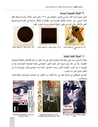 ‫الطويل‬ ‫أ.رمزي‬: ‫الجرافيكي‬ ‫التصميم‬ ‫مساق‬ /‫الفني‬ ‫التصميم‬ ‫تاريخ‬
6
2-‫الروسية‬ ‫التجريدية‬ ‫الحركة‬
‫كازيمير‬ ‫الروسي‬ ‫الفنان‬ ‫أسسها‬ ‫وضع‬ ‫التي‬‫و‬‫في‬ ‫ماليفيتش‬٩١٩١‫ب‬ ‫تتميز‬ ‫التي‬‫و‬‫أ‬‫هند‬ ‫شكال‬‫س‬‫ة‬‫ر‬‫بفك‬ ‫مرتبطة‬ ‫ية‬
‫ا‬ ( ‫اإلقليدية‬ ‫غير‬ ‫الهندسية‬ ‫اآلشكال‬ ‫استخدام‬ ‫عبر‬ ،‫الروحي‬ ‫النقاء‬‫ال‬ ‫مع‬ )‫الفضاء‬ ‫في‬ ‫السابحة‬ ‫ألشكال‬‫ت‬‫بسيط‬
‫ظهور‬ ‫في‬ ‫اثرت‬ ‫التي‬‫و‬ ‫لألشكال‬ ‫الشديد‬‫الفنية‬ ‫باهاوس‬ ‫ومدرسة‬ ‫البنائية‬ ‫الحركة‬
Kasmir Malevich, Supremus No. 58,
1916
Kasmir Malevich, Black Square, 1913Kasmir Malevich, Black Circle, 1913
3-‫البنائية‬ ‫الفنية‬ ‫الحركة‬
‫ازية‬‫و‬‫ج‬‫البر‬ ‫وللطبقة‬ ‫للفن‬ ‫فقط‬ ‫الفن‬ ‫أن‬ ‫رفض‬ ‫مبدأ‬ ‫على‬ ‫وتقوم‬ ‫ومعمارية‬ ‫فنية‬ ‫حركة‬ ‫وهي‬ ‫روسيا‬ ‫في‬ ‫بدأت‬ ‫حركة‬
‫تم‬ ‫وقد‬ ،‫اإلجتماعية‬ ‫المصلحة‬ ‫ولغاية‬ ‫اإلجتماعي‬ ‫التغيير‬ ‫ألجل‬ ‫الفن‬ ‫توجيه‬ ‫يجب‬ ‫ذلك‬ ‫من‬ ‫بدال‬ .‫التقليدية‬
‫بناء‬ ‫إلعادة‬ ‫الجماهير‬ ‫ودعت‬ ،‫األولى‬ ‫العالمية‬ ‫الحرب‬ ‫بعد‬ ‫ما‬ ‫ها‬‫تطوير‬‫المجتمع‬‫بنظرو‬(‫يوتوبيا‬)‫من‬ ‫بدال‬
‫آد‬ ‫الذي‬ ‫السابق‬ ‫الشكل‬‫ت‬‫للحرب‬.
‫الكتب‬ ‫اغلفة‬‫و‬ ‫ات‬‫ر‬‫البوست‬‫و‬ ‫ات‬‫ر‬‫الشعا‬ ‫الى‬ ‫التغليف‬ ‫من‬ ‫أشكال‬ ‫عدة‬ ‫في‬ ‫ظهر‬ ‫البنائية‬ ‫في‬ ‫افيكي‬‫ر‬‫الج‬ ‫التصميم‬
،‫اإلعالنات‬‫و‬.
El Lissitzky, Cover for Artists' Brigade,
1931
Aleksander Rodchenko, Cover
for USSR Under Construction, 1940
Aleksander Rodchenko, Cover for
Novyi Lef, 1928
 