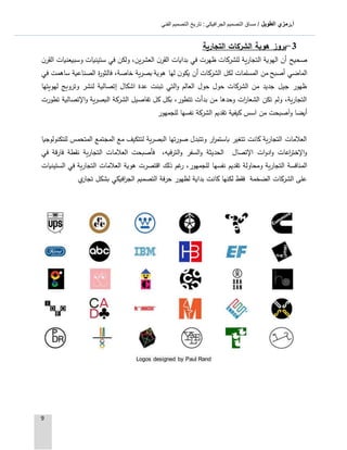 ‫الطويل‬ ‫أ.رمزي‬: ‫الجرافيكي‬ ‫التصميم‬ ‫مساق‬ /‫الفني‬ ‫التصميم‬ ‫تاريخ‬
9
3-‫التجارية‬ ‫الشركات‬ ‫هوية‬ ‫بروز‬
‫ن‬‫القر‬ ‫وسبيعنيات‬ ‫ستينيات‬ ‫في‬ ‫ولكن‬ ،‫العشرين‬ ‫ن‬‫القر‬ ‫بدايات‬ ‫في‬ ‫ظهرت‬ ‫للشركات‬ ‫التجارية‬ ‫الهوية‬ ‫أن‬ ‫صحيح‬
‫ن‬‫يكو‬ ‫أن‬ ‫الشركات‬ ‫لكل‬ ‫المسلمات‬ ‫من‬ ‫أصبح‬ ‫الماضي‬‫في‬ ‫ساهمت‬ ‫الصناعية‬ ‫ة‬‫ر‬‫فالثو‬ ،‫خاصة‬ ‫بصرية‬ ‫هوية‬ ‫لها‬
‫لهويتها‬ ‫وترويج‬ ‫لنشر‬ ‫إتصالية‬ ‫اشكال‬ ‫عدة‬ ‫تبنت‬ ‫التي‬‫و‬ ‫العالم‬ ‫حول‬ ‫حول‬ ‫الشركات‬ ‫من‬ ‫جديد‬ ‫جيل‬ ‫ظهور‬
‫تطورت‬ ‫اإلتصالية‬‫و‬ ‫البصرية‬ ‫الشركة‬ ‫تفاصيل‬ ‫كل‬ ‫بكل‬ ،‫تتطور‬ ‫بدأت‬ ‫من‬ ‫وحدها‬ ‫ات‬‫ر‬‫الشعا‬ ‫تكن‬ ‫ولم‬ ،‫التجارية‬
‫ت‬ ‫كيفية‬ ‫اسس‬ ‫من‬ ‫وآصبحت‬ ‫أيضا‬‫للجمهور‬ ‫نفسها‬ ‫الشركة‬ ‫قديم‬
‫للتكنولوجيا‬ ‫المتحمس‬ ‫المجتمع‬ ‫مع‬ ‫لتتكيف‬ ‫البصرية‬ ‫صورتها‬ ‫وتتبدل‬ ‫ار‬‫ر‬‫باستم‬ ‫تتغير‬ ‫كانت‬ ‫التجارية‬ ‫العالمات‬
‫في‬ ‫فارقة‬ ‫نقطة‬ ‫التجارية‬ ‫العالمات‬ ‫فأصبحت‬ ،‫الترفيه‬‫و‬ ‫السفر‬‫و‬ ‫الحديثة‬ ‫اإلتصال‬ ‫ات‬‫و‬‫اد‬‫و‬ ‫اعات‬‫ر‬‫اإلخت‬‫و‬
‫نفسها‬ ‫تقديم‬ ‫ومحاولة‬ ‫التجارية‬ ‫المنافسة‬‫الستينيات‬ ‫في‬ ‫التجارية‬ ‫العالمات‬ ‫هوية‬ ‫اقتصرت‬ ‫ذلك‬ ‫غم‬‫ر‬ ،‫للجمهور‬
‫ي‬‫تجار‬ ‫بشكل‬ ‫افيكي‬‫ر‬‫الج‬ ‫التصميم‬ ‫حرفة‬ ‫لظهور‬ ‫بداية‬ ‫كانت‬ ‫لكنها‬ ‫فقط‬ ‫الضخمة‬ ‫الشركات‬ ‫على‬
Logos designed by Paul Rand
 