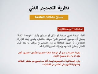 ‫الف‬ ‫التصميم‬ ‫نظرية‬
Gestalt ‫غشتالت‬ ‫مبادئ‬
”‫الكلية‬ ‫“الوحدة‬ ‫وأيضا‬ ‫نموذج‬ ‫أو‬ ‫شكل‬ ‫أو‬ ‫صيغة‬ ‫تع‬ ‫ألمانية‬ ‫كلمة‬
‫دراك‬ ‫ا‬ ‫أيضا‬ ‫وتع‬ .‫متكامل‬ ‫موقف‬ ‫تكون‬ ‫العنا‬ ‫مجموع‬ ‫أن‬ ‫بمع‬
‫قيام‬ ‫بعد‬ ‫ما‬ ‫موقف‬ ‫العنا‬ ‫ب‬ ‫ما‬ ‫قة‬ ‫للع‬ ‫الفهم‬ ‫أو‬ ‫المفاجيء‬
.‫له‬ ‫الكلية‬ ‫الصورة‬ ‫وإدراك‬ ‫المشهد‬ ‫بتحليل‬ ‫العقل‬
”‫الكلية‬ ‫“الوحدة‬‫الغشتالت‬
•‫أهم‬ ‫للمشهد‬ ”‫شمل‬ ‫ا‬ ‫“الصورة‬ ‫الكلية‬ ‫الوحدة‬ ‫أن‬ ‫ترى‬ ‫الجستالت‬ ‫نظرية‬
.‫اء‬‫ز‬‫ج‬ ‫ا‬ ‫مجموع‬ ‫رؤية‬ ‫من‬ ‫دراك‬ ‫ل‬
•‫قة‬ ‫الع‬ ‫منتظم‬ ‫غ‬ ‫تجميع‬ ‫من‬ ‫أك‬ ‫ليست‬ ‫المجموعة‬ ‫أن‬ ‫الجستالتية‬ ‫وترى‬
.‫الغشتالت‬ ‫من‬ ‫العكس‬ ‫ع‬ ‫التكوين‬ ‫وعشوائية‬
 