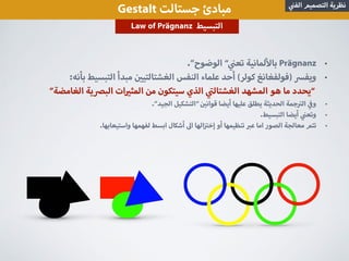 •.”‫الوضوح‬ “ ‫تع‬ ‫لمانية‬ ‫با‬ Prägnanz
•:‫بأنه‬ ‫التبسيط‬ ‫مبدأ‬ ‫الغشتالتي‬ ‫النفس‬ ‫علماء‬ ‫أحد‬ (‫كولر‬ ‫)فولفغانغ‬ ‫ويف‬
”‫الغامضة‬ ‫ية‬ ‫الب‬ ‫ات‬ ‫المث‬ ‫من‬ ‫سيتكون‬ ‫الذي‬ ‫الغشتال‬ ‫المشهد‬ ‫هو‬ ‫ما‬ ‫“يحدد‬
•.”‫الجيد‬ ‫“التشكيل‬ ‫قوان‬ ‫أيضا‬ ‫عليها‬ ‫يطلق‬ ‫الحديثة‬ ‫جمة‬ ‫ال‬ ‫و‬
•.‫التبسيط‬ ‫أيضا‬ ‫وتع‬
•.‫واستيعابها‬ ‫لفهمها‬ ‫ابسط‬ ‫أشكال‬ ‫ا‬ ‫الها‬ ‫إخ‬ ‫أو‬ ‫تنظيمها‬ ‫ع‬ ‫اما‬ ‫الصور‬ ‫معالجة‬ ‫تتم‬
Gestalt ‫جستالت‬ ‫مبادئ‬ ‫الف‬ ‫التصميم‬ ‫نظرية‬
Law of Prägnanz ‫التبسيط‬
 