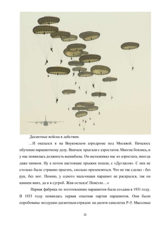 12
Десантные войска в действии.
…И оказался я на Внуковском аэродроме под Москвой. Началось
обучение парашютному делу. Вначале прыгали с аэростатов. Многие боялись, и
у нас появилась должность вышибалы. Он выталкивал нас из аэростата, иногда
даже пинком. Ну а потом настоящие прыжки пошли, с «Дугласов». С них не
столько было страшно прыгать, сколько приземляться. Что не так сделал - без
рук, без ног. Помню, у одного мальчишки парашют не раскрылся, так он
камнем вниз, да и в сугроб. Жив остался! Повезло…»
Первая фабрика по изготовлению парашютов была создана в 1931 году.
В 1933 году появилась первая опытная партия парашютов. Они были
опробованы воздушно десантным отрядом на десяти самолетах Р-5. Массовые
 