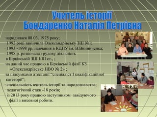 -народилася 08.03. 1975 року;
- 1992 році закінчила Олександрівську ЗШ №1;
- 1993 -1998 рр. навчання в КДПУ ім. В.Винниченка;
- 1998 р. розпочала трудову діяльність
в Бірківській ЗШ І-ІІІ ст., ;
-на даний час працюю в Бірківській філії КЗ
«Олександрівське НВО № 2» ;
-за підсумками атестації “спеціаліст І кваліфікаційної
категорії”;
- спеціальність вчитель історії та народознавства;
- педагогічний стаж -18 років;
- із 2013 року працюю заступником завідуючого
філії з виховної роботи.
 