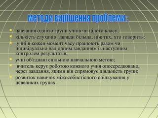  навчання однією групи учнів чи цілого класу;навчання однією групи учнів чи цілого класу;
 кількість слухачів завжди більша, ніж тих, хто говорить ;кількість слухачів завжди більша, ніж тих, хто говорить ;
 учні в кожен момент часу працюють разом чиучні в кожен момент часу працюють разом чи
індивідуально над одним завданням із наступниміндивідуально над одним завданням із наступним
контролем результатів;контролем результатів;
 учні об'єднані спільною навчальною метою;учні об'єднані спільною навчальною метою;
 вчитель керує роботою кожного учня опосередковано,вчитель керує роботою кожного учня опосередковано,
через завдання, якими він спрямовує діяльність групи;через завдання, якими він спрямовує діяльність групи;
 розвиток навичок міжособистісного спілкування урозвиток навичок міжособистісного спілкування у
невеликих групах.невеликих групах.
 