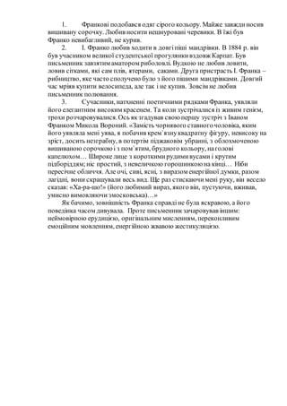 1. Франкові подобався одяг сірого кольору. Майже завждиносив
вишивану сорочку. Любив носити нешнуровані черевики. В їжі був
Франко невибагливий, не курив.
2. І. Франко любив ходити в довгіпіші мандрівки. В 1884 р. він
був учасником великої студентської прогулянкивздовж Карпат. Був
письменник завзятим аматором риболовлі. Вудкою не любив ловити,
ловив сітками, які сам плів, ятерами, саками. Друга пристрасть І. Франка –
рибництво, яке часто сполучено було з його пішими мандрівками. Довгий
час мріяв купити велосипеда, але так і не купив. Зовсім не любив
письменник полювання.
3. Сучасники, натхненні поетичними рядкамиФранка, уявляли
його елегантним високим красенем. Та коли зустрічалися із живим генієм,
трохи розчаровувалися.Ось якзгадував свою першу зустріч з Іваном
Франком Микола Вороний. «Замість чорнявого ставногочоловіка, яким
його уявляла мені уява, я побачив крем`язнуквадратну фігуру, невисоку на
зріст, досить незграбну, в потертім піджаковім убранні, з облохмоченою
вишиваною сорочкоюі з пом`ятим, брудного кольору, наголові
капелюхом… Широке лице з короткимирудимивусами і крутим
підборіддям;ніс простий, з невеличкою горошинкою на кінці… Ніби
пересічне обличчя. Але очі, сиві, ясні, з виразом енергійної думки, разом
лагідні, вони скрашували весь вид. Ще раз стискаючимені руку, він весело
сказав: «Ха-ра-шо!» (його любимий вираз, якого він, пустуючи, вживав,
умисно вимовляючи змосковська)…»
Як бачимо, зовнішність Франка справдіне була яскравою, а його
поведінка часом дивувала. Проте письменникзачаровував іншим:
неймовірною ерудицією, оригінальним мисленням, переконливим
емоційним мовленням, енергійною жвавою жестикуляцією.
 
