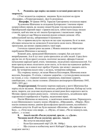 7. Розповідь про період заслання та останні роки життя та
творчості.
( Учні заздалегідь одержали завдання. Були поділені на групи
«Біографи», «Літературознавці». Далі їх розповідь).
Біографи. 30 травня 1847р. Тарасові Григоровичу оголосили вирок:
Художника Шевченка за складання бунтарських і значною мірою
непристойних віршів, як людину міцної будови тіла вислати рядовим в
Оренбурзький окремий округ з правом вислуги, зобов’язати владу пильно
стежити, щоб він ніяк не міг писати бунтарських і пасквільних творів.
На присуді цар Микола власною рукою олівцем дописав: «Під
найпильніший нагляд, заборонивши й малювати».
Оте «з правом вислуги» звучало як ще одне знущання, бо ні за яких
обставин начальство не дозволило б полегшити долю поета. Шевченко
зіронізував, що визнає справедливість такої кари.
І потекли страшні роки заслання. ( Можна показати на карті місця
перебування Шевченка в засланні).
Кожний день, проведений Шевченком у казармі, був для нього
випробуванням. Але й тут поет зумів прихилити до себе людей. Серед його
друзів тих літ були прості солдати, політичні засланці, офіцери й високі
начальники царської армії, вчені, чиновники, люди різних національностей. Усі
вони прагнули якось полегшити долю поета, та їм мало що вдавалося зробити.
Підраховано, що в неволі поет пробув 10 років, три місяці і двадцять шість
днів. Це четвертина всього віку і, на жаль, четвертина найкраща.
Під «червону шапку», як казав Микола Костомаров, Шевченка взяли
веселим, бадьорим, 33-літнім, з міцним здоров'ям, з густим русявим волоссям
на голові, а з-під «червоної шапки» повернувся, втративши здоров'я,
сивобородим, з геть лисою головою. (Показати автопортрети Шевченка 1845,
1849 і 1851 рр.)
Літературознавці. Останнім творчим періодом у житті Шевченка був
період після заслання. Втомлений неволею, розбитий фізично, Кобзар ще хотів
жити, творити, але доля вже відлічувала останні роки його короткого життя.
Мотиви лірики останніх років поета – гнітюча самотність, нездійснена мрія
одружитися й перебратися в Україну, медитативні вірші.
Поезія Шевченка не вихолола, а засвітилася новим вогнем. Переконують
в силі Шевченкового таланту поеми «Неофіти», «Юродивий», «Марія». Його
поезія сповнена якимсь дивним філософським просвітленням, вселюбов'ю і
глибиною почуттів. В цей час були написані «Молитва», «Не нарікаю я на
Бога…», «Тече вода з-під явора…», «Муза», «Слава», «Чи не покинуть нам,
небого…» та інші.
8. Аналіз поезій «Росли укупочці, зросли…», «Доля».
Читання поезії «Росли укупочці, зросли». Аналіз:
- Які почуття викликав вірш?
- Коли був написаний твір? (26. 06. 1860р.)
- Що сталося в особистому житті Кобзаря? (Зрада, крах надії на
подружнє життя.)
 