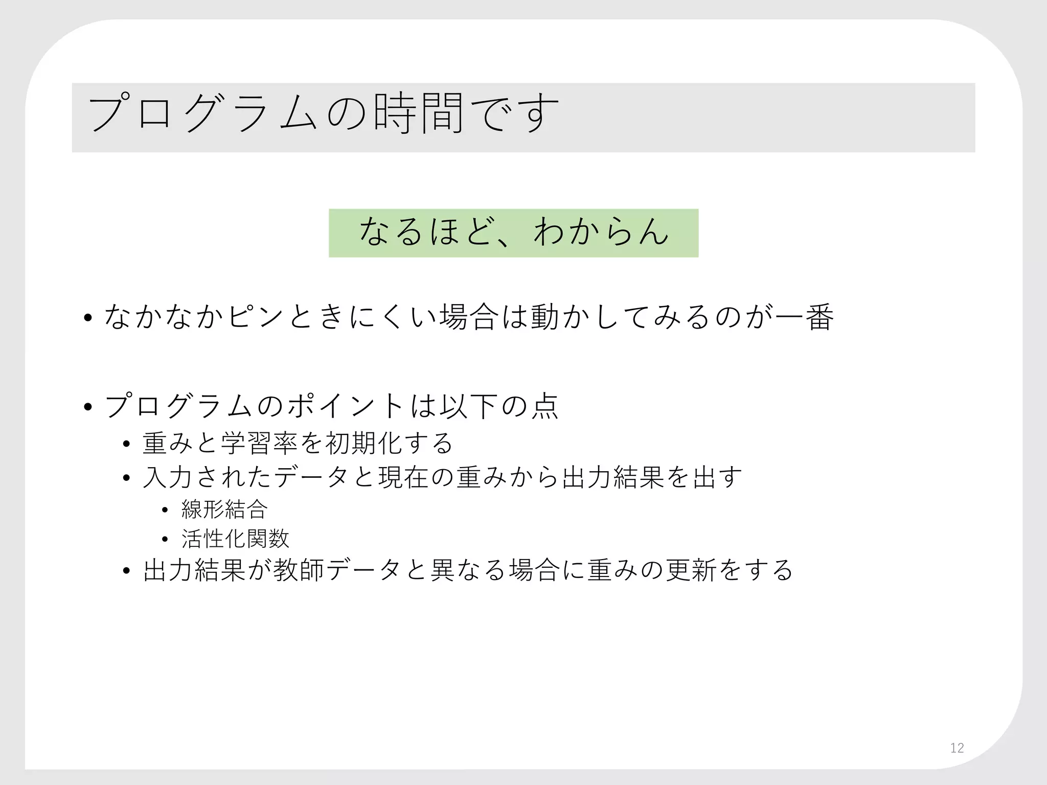 プログラムの時間です
• なかなかピンときにくい場合は動かしてみるのが一番
• プログラムのポイントは以下の点
• 重みと学習率を初期化する
• 入力されたデータと現在の重みから出力結果を出す
• 線形結合
• 活性化関数
• 出力結果が教師データと異なる場合に重みの更新をする
12
なるほど、わからん
 