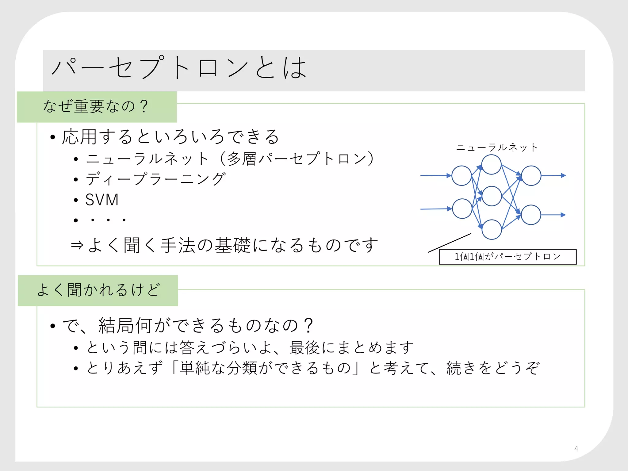 パーセプトロンとは
• 応用するといろいろできる
• ニューラルネット（多層パーセプトロン）
• ディープラーニング
• SVM
• ・・・
⇒よく聞く手法の基礎になるものです
• で、結局何ができるものなの？
• という問には答えづらいよ、最後にまとめます
• とりあえず「単純な分類ができるもの」と考えて、続きをどうぞ
4
ニューラルネット
1個1個がパーセプトロン
なぜ重要なの？
よく聞かれるけど
 